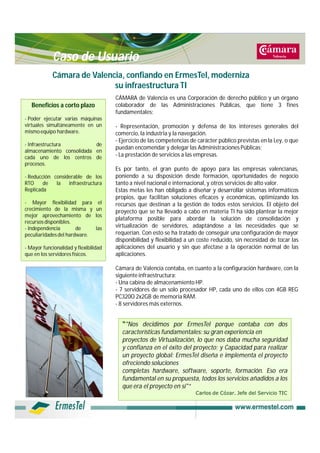 Caso de Usuario
            Cámara de Valencia, confiando en ErmesTel, moderniza
                            su infraestructura TI
                                       CÁMARA de Valencia es una Corporación de derecho público y un órgano
   Beneficios a corto plazo            colaborador de las Administraciones Públicas, que tiene 3 fines
                                       fundamentales:
- Poder ejecutar varias máquinas
virtuales simultáneamente en un        - Representación, promoción y defensa de los intereses generales del
mismo equipo hardware.                 comercio, la industria y la navegación.
                                       - Ejercicio de las competencias de carácter público previstas en la Ley, o que
- Infraestructura          de
                                       puedan encomendar y delegar las Administraciones Públicas;
almacenamiento consolidada en
cada uno de los centros de             - La prestación de servicios a las empresas.
procesos.
                                       Es por tanto, el gran punto de apoyo para las empresas valencianas,
- Reducción considerable de los        poniendo a su disposición desde formación, oportunidades de negocio
RTO     de   la   infraestructura      tanto a nivel nacional e internacional, y otros servicios de alto valor.
Replicada                              Estas metas les han obligado a diseñar y desarrollar sistemas informáticos
                                       propios, que facilitan soluciones eficaces y económicas, optimizando los
- Mayor flexibilidad para         el   recursos que destinan a la gestión de todos estos servicios. El objeto del
crecimiento de la misma y        un    proyecto que se ha llevado a cabo en materia TI ha sido plantear la mejor
mejor aprovechamiento de         los
                                       plataforma posible para abordar la solución de consolidación y
recursos disponibles.
- Independencia        de        las   virtualización de servidores, adaptándose a las necesidades que se
peculiaridades del hardware.           requerían. Con esto se ha tratado de conseguir una configuración de mayor
                                       disponibilidad y flexibilidad a un coste reducido, sin necesidad de tocar las
- Mayor funcionalidad y flexibilidad   aplicaciones del usuario y sin que afectase a la operación normal de las
que en los servidores físicos.         aplicaciones.

                                       Cámara de Valencia contaba, en cuanto a la configuración hardware, con la
                                       siguiente infraestructura:
                                       - Una cabina de almacenamiento HP.
                                       - 7 servidores de un solo procesador HP, cada uno de ellos con 4GB REG
                                       PC320O 2x2GB de memoria RAM.
                                       - 8 servidores más externos.


                                         “"Nos decidimos por ErmesTel porque contaba con dos
                                         características fundamentales: su gran experiencia en
                                         proyectos de Virtualización, lo que nos daba mucha seguridad
                                         y confianza en el éxito del proyecto; y Capacidad para realizar
                                         un proyecto global: ErmesTel diseña e implementa el proyecto
                                         ofreciendo soluciones
                                         completas hardware, software, soporte, formación. Eso era
                                         fundamental en su propuesta, todos los servicios añadidos a los
                                         que era el proyecto en sí"”
                                                                         Carlos de Cózar. Jefe del Servicio TIC
 