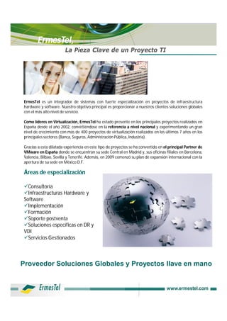 ErmesTel,
                        La Pieza Clave de un Proyecto TI




ErmesTel es un integrador de sistemas con fuerte especialización en proyectos de infraestructura
hardware y software. Nuestro objetivo principal es proporcionar a nuestros clientes soluciones globales
con el más alto nivel de servicio.

Como líderes en Virtualización, ErmesTel ha estado presente en los principales proyectos realizados en
España desde el año 2002, convirtiéndose en la referencia a nivel nacional y experimentando un gran
nivel de crecimiento con más de 400 proyectos de virtualización realizados en los últimos 7 años en los
principales sectores (Banca, Seguros, Administración Pública, Industria).

Gracias a esta dilatada experiencia en este tipo de proyectos se ha convertido en el principal Partner de
VMware en España donde se encuentran su sede Central en Madrid y, sus oficinas filiales en Barcelona,
Valencia, Bilbao, Sevilla y Tenerife. Además, en 2009 comenzó su plan de expansión internacional con la
apertura de su sede en México D.F.

Áreas de especialización

Consultoría
Infraestructuras Hardware y
Software
Implementación
Formación
Soporte postventa
Soluciones específicas en DR y
VDI
Servicios Gestionados



Proveedor Soluciones Globales y Proyectos llave en mano
 