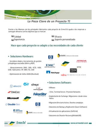 ErmesTel,
                          La Pieza Clave de un Proyecto TI

Gracias a las Alianzas con los principales fabricantes cada proyecto de ErmesTel ayuda a las empresas a
conseguir alinearse con los objetivos que se marcan.

        Calidad                                              Eficacia
        Experiencia                                          Soporte personalizado

    Hace que cada proyecto se adapte a las necesidades de cada cliente



 Soluciones Hardware:
 - Servidores blade y herramientas de gestión
y despliegue asociadas (Altiris y RDP)

 - Almacenamiento (NAS, SAN, iSCSI, HSM,
ILM): Fabricantes: HP, IBM, FSC, Dell

 - Optimización de tráfico WAN (Riverbed)



                                                    Soluciones Software:
                                                    - VMware

                                                     - Citrix, Terminal Server, Provision Networks

                                                    - Implantación de Exchange. Migraciones desde Lotus
                                                       Notes

                                                    - Migración Directorio Activo. Diseños complejos

                                                    - Soluciones de Backup y Replicación (Quest Software)

                                                    - Virtualización de aplicaciones (SoftGrid)

                                                    - Soluciones de Disaster Recovery(ReliableDR)
 