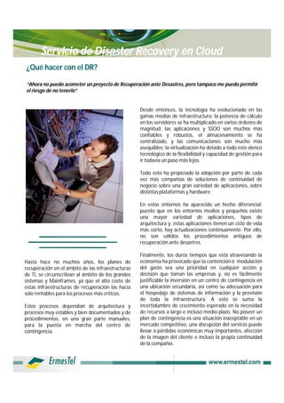 Servicio de Disaster Recovery en Cloud
¿Qué hacer con el DR?

“Ahora no puedo acometer un proyecto de Recuperación ante Desastres, pero tampoco me puedo permitir
el riesgo de no tenerlo”


                                                    Desde entonces, la tecnología ha evolucionado en las
                                                    gamas medias de infraestructura; la potencia de cálculo
                                                    en los servidores se ha multiplicado en varios órdenes de
                                                    magnitud, las aplicaciones y SSOO son muchos más
                                                    confiables y robustos, el almacenamiento se ha
                                                    centralizado, y las comunicaciones son mucho más
                                                    asequibles; la virtualización ha dotado a todo este elenco
                                                    tecnológico de la flexibilidad y capacidad de gestión para
                                                    ir todavía un paso más lejos.

                                                    Todo esto ha propiciado la adopción por parte de cada
                                                    vez más compañías de soluciones de continuidad de
                                                    negocio sobre una gran variedad de aplicaciones, sobre
                                                    distintas plataformas y hardware.

                                                    En estos entornos ha aparecido un hecho diferencial:
                                                    puesto que en los entornos medios y pequeños existe
                                                    una mayor variedad de aplicaciones, tipos de
                                                    arquitectura y, estas aplicaciones tienen un ciclo de vida
                                                    más corto, hay actualizaciones continuamente. Por ello,
                                                    no son válidos los procedimientos antiguos de
                                                    recuperación ante desastres.

                                                    Finalmente, los duros tiempos que está atravesando la
Hasta hace no muchos años, los planes de            economía ha provocado que la contención o modulación
recuperación en el ámbito de las infraestructuras   del gasto sea una prioridad en cualquier acción y
de TI, se circunscribían al ámbito de los grandes   decisión que toman las empresas y, no es fácilmente
sistemas y Mainframes, ya que el alto coste de      justificable la inversión en un centro de contingencia en
estas infraestructuras de recuperación las hacía    una ubicación secundaria, así como su adecuación para
solo rentables para los procesos más críticos.      el hospedaje de sistemas de información y la provisión
                                                    de toda la infraestructura. A esto se suma la
Estos procesos dependían de arquitectura y          incertidumbre de crecimiento esperado en la necesidad
procesos muy estables y bien documentados y de      de recursos a largo e incluso medio plazo. No poseer un
procedimientos, en una gran parte manuales,         plan de contingencia es una situación inaceptable en un
para la puesta en marcha del centro de              mercado competitivo, una disrupción del servicio puede
contingencia.                                       llevar a pérdidas económicas muy importantes, afección
                                                    de la imagen del cliente e incluso la propia continuidad
                                                    de la compañía.
 