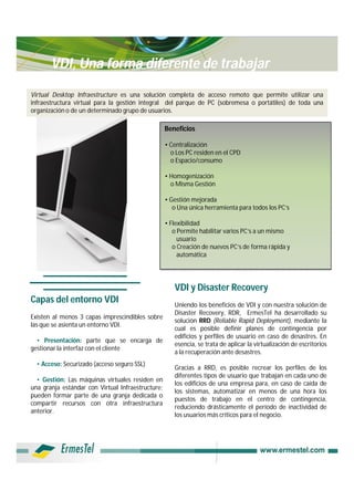 VDI, Una forma diferente de trabajar

Virtual Desktop Infraestructure es una solución completa de acceso remoto que permite utilizar una
infraestructura virtual para la gestión integral del parque de PC (sobremesa o portátiles) de toda una
organización o de un determinado grupo de usuarios.

                                                   Beneficios

                                                   • Centralización
                                                     o Los PC residen en el CPD
                                                     o Espacio/consumo

                                                   • Homogenización
                                                     o Misma Gestión

                                                   • Gestión mejorada
                                                      o Una única herramienta para todos los PC’s

                                                   • Flexibilidad
                                                      o Permite habilitar varios PC’s a un mismo
                                                        usuario
                                                      o Creación de nuevos PC’s de forma rápida y
                                                        automática




                                                      VDI y Disaster Recovery
Capas del entorno VDI                                 Uniendo los beneficios de VDI y con nuestra solución de
                                                      Disaster Recovery, RDR, ErmesTel ha desarrollado su
Existen al menos 3 capas imprescindibles sobre
                                                      solución RRD (Reliable Rapid Deployment), mediante la
las que se asienta un entorno VDI.
                                                      cual es posible definir planes de contingencia por
                                                      edificios y perfiles de usuario en caso de desastres. En
  • Presentación: parte que se encarga de
                                                      esencia, se trata de aplicar la virtualización de escritorios
gestionar la interfaz con el cliente
                                                      a la recuperación ante desastres.
  • Acceso: Securizado (acceso seguro SSL)
                                                      Gracias a RRD, es posible recrear los perfiles de los
                                                      diferentes tipos de usuario que trabajan en cada uno de
  • Gestión: Las máquinas virtuales residen en
                                                      los edificios de una empresa para, en caso de caída de
una granja estándar con Virtual Infraestructure;
                                                      los sistemas, automatizar en menos de una hora los
pueden formar parte de una granja dedicada o
                                                      puestos de trabajo en el centro de contingencia,
compartir recursos con otra infraestructura
                                                      reduciendo drásticamente el período de inactividad de
anterior.
                                                      los usuarios más críticos para el negocio.
 