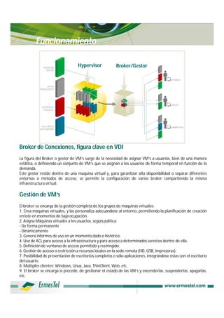 Funcionamiento

                                   Hypervisor             Broker/Gestor




Broker de Conexiones, figura clave en VDI
La figura del Broker o gestor de VM’s surge de la necesidad de asignar VM’s a usuarios, bien de una manera
estática, o definiendo un conjunto de VM’s que se asignan a los usuarios de forma temporal en función de la
demanda.
Este gestor reside dentro de una maquina virtual y, para garantizar alta disponibilidad o separar diferentes
entornos o métodos de acceso, se permite la configuración de varios broker compartiendo la misma
infraestructura virtual.

Gestión de VM’s
El broker se encarga de la gestión completa de los grupos de maquinas virtuales:
1. Crea máquinas virtuales, y las personaliza adecuándose al entorno, permitiendo la planificación de creación
en lote en momentos de baja ocupación.
2. Asigna Máquinas virtuales a los usuarios, según política:
- De forma permanente
- Dinámicamente
3. Genera informes de uso en un momento dado o histórico.
4. Uso de ACL para acceso a la infraestructura y para acceso a determinados servicios dentro de ella.
5. Definición de ventanas de acceso permitido y restringido.
6. Gestión de acceso o restricción a recursos locales en la sede remota (HD, USB, Impresoras).
7. Posibilidad de presentación de escritorios completos o sólo aplicaciones, integrándose éstas con el escritorio
del usuario.
8. Múltiples clientes: Windows, Linux, Java, ThinClient, Web, etc.
9. El broker se encarga si procede, de gestionar el estado de las VM’s y encenderlas, suspenderlas, apagarlas,
etc.
 
