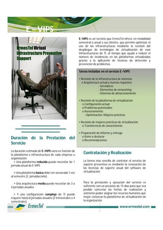 E~VIPS
                                                        E-VIPS es un servicio que ErmesTel ofrece en modalidad
                                                        semestral o anual a sus clientes, que permite optimizar el
                                                        uso de las infraestructuras mediante la revisión del
    ErmesTel Virtual                                    despliegue de tecnologías de virtualización de esas
    Infrastructure Preventive                           infraestructuras de TI, al tiempo que ayuda a reducir el
                                                        número de incidencias en las plataformas virtualizadas
    Support                                             gracias a la aplicación de técnicas de detección y
                                                        prevención de problemas.

                                                        Tareas incluidas en el servicio E-VIPS

                                                        • Revisión de la infraestructura de sistemas
                                                          o Arquitectura actual y nuevos requisitos
                                                                         - Servidores
                                                                         - Elementos de networking
                                                                         - Sistemas de almacenamiento

                                                        • Revisión de la plataforma de virtualización
                                                           o Configuración actual
                                                           o Problemas potenciales
                                                           o Asesoramiento
                                                             - Optimización, Mejores prácticas

                                                        • Revisión de mejores prácticas de virtualización
                                                           o Transferencia de conocimiento

                                                        • Preparación de informe y entrega
                                                           o Items a destacar
Duración de la Prestación del                              o Recomendaciones
Servicio
La duración estimada de E-VIPS varía en función de
la plataforma e infraestructura de cada empresa u
                                                           Contratación y Realización
organización.
  • Una plataforma reducida puede necesitar de 1           La forma más sencilla de contratar el servicio de
jornada anual de E-VIPS                                    soporte preventivo es mediante la renovación de
                                                           las licencias de soporte anual del software de
   • Una plataforma básica debe ser asesorada 1 vez        virtualización.
al semestre (2 jornadas/año)

   • Una arquitectura media puede necesitar de 3 a         Para la prestación y ejecución del servicio es
4 jornadas anuales                                         suficiente con un preaviso de 15 días para que sea
                                                           posible concretar las fechas de realización y
  • Y una configuración compleja de TI puede               asimismo poder asignar los recursos humanos que
requerir hasta 8 jornadas anuales (2 trimestrales o 4      mejor conozcan la plataforma de virtualización de
semestrales)                                               la organización.
 