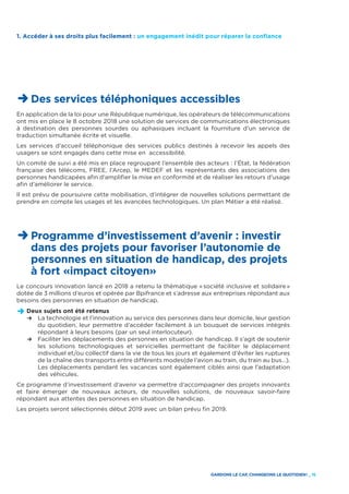 GARDONS LE CAP, CHANGEONS LE QUOTIDIEN ! _ 15
1. Accéder à ses droits plus facilement : un engagement inédit pour réparer la confiance
D Des services téléphoniques accessibles
En application de la loi pour une République numérique, les opérateurs de télécommunications
ont mis en place le 8 octobre 2018 une solution de services de communications électroniques
à destination des personnes sourdes ou aphasiques incluant la fourniture d’un service de
traduction simultanée écrite et visuelle.
Les services d’accueil téléphonique des services publics destinés à recevoir les appels des
usagers se sont engagés dans cette mise en accessibilité.
Un comité de suivi a été mis en place regroupant l’ensemble des acteurs : l’État, la fédération
française des télécoms, FREE, l’Arcep, le MEDEF et les représentants des associations des
personnes handicapées afin d’amplifier la mise en conformité et de réaliser les retours d’usage
afin d’améliorer le service.
Il est prévu de poursuivre cette mobilisation, d’intégrer de nouvelles solutions permettant de
prendre en compte les usages et les avancées technologiques. Un plan Métier a été réalisé.
D Programme d’investissement d’avenir : investir
dans des projets pour favoriser l’autonomie de
personnes en situation de handicap, des projets
à fort «impact citoyen»
Le concours innovation lancé en 2018 a retenu la thématique « société inclusive et solidaire »
dotée de 3 millions d’euros et opérée par Bpifrance et s’adresse aux entreprises répondant aux
besoins des personnes en situation de handicap.
D	Deux sujets ont été retenus
	R	La technologie et l’innovation au service des personnes dans leur domicile, leur gestion
du quotidien, leur permettre d’accéder facilement à un bouquet de services intégrés
répondant à leurs besoins (par un seul interlocuteur).
	R	Faciliter les déplacements des personnes en situation de handicap. Il s’agit de soutenir
les solutions technologiques et servicielles permettant de faciliter le déplacement
individuel et/ou collectif dans la vie de tous les jours et également d’éviter les ruptures
de la chaîne des transports entre différents modes(de l’avion au train, du train au bus…).
Les déplacements pendant les vacances sont également ciblés ainsi que l’adaptation
des véhicules.
Ce programme d’investissement d’avenir va permettre d’accompagner des projets innovants
et faire émerger de nouveaux acteurs, de nouvelles solutions, de nouveaux savoir-faire
répondant aux attentes des personnes en situation de handicap.
Les projets seront sélectionnés début 2019 avec un bilan prévu fin 2019.
 