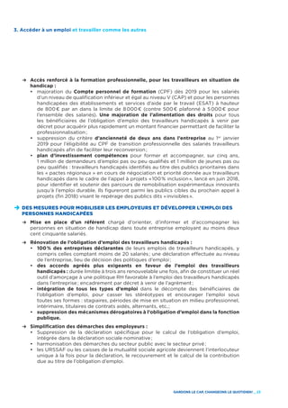 GARDONS LE CAP, CHANGEONS LE QUOTIDIEN ! _ 23
	 R	Accès renforcé à la formation professionnelle, pour les travailleurs en situation de
handicap :
		•	majoration du Compte personnel de formation (CPF) dès 2019 pour les salariés
d’un niveau de qualification inférieur et égal au niveau V (CAP) et pour les personnes
handicapées des établissements et services d’aide par le travail (ESAT) à hauteur
de 800 € par an dans la limite de 8 000 € (contre 500 € plafonné à 5 000 € pour
l’ensemble des salariés). Une majoration de l’alimentation des droits pour tous
les bénéficiaires de l’obligation d’emploi des travailleurs handicapés à venir par
décret pour acquérir plus rapidement un montant financier permettant de faciliter la
professionnalisation ;
		•	suppression du critère d’ancienneté de deux ans dans l’entreprise au 1er
janvier
2019 pour l’éligibilité au CPF de transition professionnelle des salariés travailleurs
handicapés afin de faciliter leur reconversion ;
		•	 plan d’investissement compétences pour former et accompagner, sur cinq ans,
1 million de demandeurs d’emploi pas ou peu qualifiés et 1 million de jeunes pas ou
peu qualifiés : travailleurs handicapés identifiés au titre des publics prioritaires dans
les « pactes régionaux » en cours de négociation et priorité donnée aux travailleurs
handicapés dans le cadre de l’appel à projets « 100 % inclusion », lancé en juin 2018,
pour identifier et soutenir des parcours de remobilisation expérimentaux innovants
jusqu’à l’emploi durable. Ils figureront parmi les publics cibles du prochain appel à
projets (fin 2018) visant le repérage des publics dits « invisibles ».
D	DES MESURES POUR MOBILISER LES EMPLOYEURS ET DÉVELOPPER L’EMPLOI DES
PERSONNES HANDICAPÉES
	 R	Mise en place d’un référent chargé d’orienter, d’informer et d’accompagner les
personnes en situation de handicap dans toute entreprise employant au moins deux
cent cinquante salariés.
	 R	Rénovation de l’obligation d’emploi des travailleurs handicapés :
		•	 100 % des entreprises déclarantes de leurs emplois de travailleurs handicapés, y
compris celles comptant moins de 20 salariés ; une déclaration effectuée au niveau
de l’entreprise, lieu de décision des politiques d’emploi ;
		•	des accords agréés plus exigeants en faveur de l’emploi des travailleurs
handicapés : durée limitée à trois ans renouvelable une fois, afin de constituer un réel
outil d’amorçage à une politique RH favorable à l’emploi des travailleurs handicapés
dans l’entreprise ; encadrement par décret à venir de l’agrément ;
		•	intégration de tous les types d’emploi dans le décompte des bénéficiaires de
l’obligation d’emploi, pour casser les stéréotypes et encourager l’emploi sous
toutes ses formes : stagiaires, périodes de mise en situation en milieu professionnel,
intérimaire, titulaires de contrats aidés, alternants, etc, ;
		•	 suppression des mécanismes dérogatoires à l’obligation d’emploi dans la fonction
publique.
	 R	Simplification des démarches des employeurs :
		•	Suppression de la déclaration spécifique pour le calcul de l’obligation d’emploi,
intégrée dans la déclaration sociale nominative ;
		•	harmonisation des démarches du secteur public avec le secteur privé ;
		•	les URSSAF ou les caisses de la mutualité sociale agricole deviennent l’interlocuteur
unique à la fois pour la déclaration, le recouvrement et le calcul de la contribution
due au titre de l’obligation d’emploi.
3. Accéder à un emploi et travailler comme les autres
 