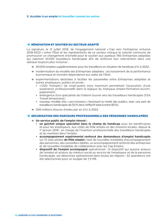 24_GARDONS LE CAP, CHANGEONS LE QUOTIDIEN !
D	RÉNOVATION ET SOUTIEN DU SECTEUR ADAPTÉ
La signature, le 12 juillet 2018, de l’engagement national « Cap vers l’entreprise inclusive
2018-2022 » entre l’État et les représentants de ce secteur marque la volonté commune de
promouvoir un changement d’échelle pour le soutien aux quelque 780 Entreprises adaptées
qui salarient 34 200 travailleurs handicapés afin de renforcer leur intervention dans une
optique toujours plus inclusive :
	 R	40 000 emplois supplémentaires pour les travailleurs en situation de handicap d’ici à 2022 ;
	 R	modernisation du modèle des Entreprises adaptées : accroissement de la performance
économique et moindre dépendance aux aides de l’État ;
	 R	expérimentations destinées à faciliter les passerelles entre Entreprises adaptées et
autres employeurs, publics et privés :
		•	« CDD Tremplin » de vingt-quatre mois maximum permettant l’acquisition d’une
expérience professionnelle dans la logique du triptyque emploi-formation-accom-
pagnement ;
		•	émergence d’un spécialiste de l’intérim tourné vers les travailleurs handicapés (l’EA
Travail temporaire) ;
		•	nouveau modèle d’es « pro-inclusion » favorisant la mixité des publics, avec une part de
travailleurs handicapés de 50 % dans l’effectif total (contre 80 %).
	 R	500 millions d’euros d’aides par an d’ici à 2022.
D	SÉCURISATION DES PARCOURS PROFESSIONNELS DES PERSONNES HANDICAPÉES
	 R	Un service public de l’emploi rénové :
		•	 un guichet unique spécialisé dans le champ du handicap pour les bénéficiaires
et pour les employeurs, aux côtés de Pôle emploi et des missions locales, depuis le
1er
janvier 2018 : en charge de l’insertion professionnelle des travailleurs handicapés
et du maintien dans l’emploi ;
		•	accompagnement expérimental renforcé des demandeurs d’emploi handicapés
sur 13 sites pilotes de Pôle emploi : test de nouvelles modalités d’accompagnement
des personnes, des conseillers dédiés, un accompagnement renforcé des entreprises
et de nouvelles modalités de collaboration avec les Cap Emploi ;
		•	 dispositif de l’emploi accompagné opérationnel : le dispositif qui associe acteurs
de l’emploi et acteurs du médico-social au service de l’employeur et de la personne
handicapée, est désormais opérationnel dans toutes les régions : 52 opérateurs ont
été sélectionnés pour un budget de 7,5 M€.
3. Accéder à un emploi et travailler comme les autres
 