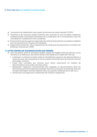 GARDONS LE CAP, CHANGEONS LE QUOTIDIEN ! _ 29
4. Vivre chez soi et se maintenir en bonne santé
	 R	 Lancement de l’élaboration des projets territoriaux de santé mentale (PTSM).
	 R	Extension à de nouveaux publics (enfants avec autisme) et à de nouvelles catégories
professionnelles (chirurgiens-dentistes) de la majoration de la rémunération pour les
consultations complexes et très complexes.
	 R	Financements par les agences régionales de santé de dispositif de consultations dédiées
pour les personnes en situation de handicap.
	 R	L’appui de la recherche : deux programmes de santé pour les personnes en situation de
handicap, financés par l’ANR.
D	LUTTE CONTRE LES VIOLENCES FAITES AUX FEMMES
	 R	Une convention entre le secrétariat d’État chargé de l’égalité entre les femmes et les
hommes et le Défenseur des droits (DDD) a été signée le 27 juillet 2017 afin de :
		•	 contribuer à renforcer la lutte contre le harcèlement sexuel et les discriminations à
raison du sexe, de la grossesse et de la situation de famille dont les femmes sont les
principales victimes ;
		•	 mieux faire connaître aux femmes leurs droits notamment en matière de
discriminations et les aider à les faire valoir ;
		•	 développer l’approche intersectorielle des inégalités et discriminations dont les
femmes peuvent faire l’objet (par exemple : femmes en situation de handicap, femmes
d’origine étrangère, femmes habitant dans les quartiers politique de la ville, etc.) ;
		•	 promouvoir une approche coordonnée des missions respectives.
 