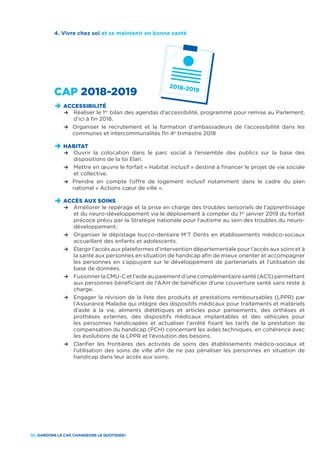 30_GARDONS LE CAP, CHANGEONS LE QUOTIDIEN !
CAP 2018-2019
D	ACCESSIBILITÉ
	 R	Réaliser le 1er
bilan des agendas d’accessibilité, programmé pour remise au Parlement,
d’ici à fin 2018.
	 R	Organiser le recrutement et la formation d’ambassadeurs de l’accessibilité dans les
communes et intercommunalités fin 4e
trimestre 2018
D	HABITAT
	 R	Ouvrir la colocation dans le parc social à l’ensemble des publics sur la base des
dispositions de la loi Elan.
	 R	Mettre en œuvre le forfait « Habitat inclusif » destiné à financer le projet de vie sociale
et collective.
	 R	Prendre en compte l’offre de logement inclusif notamment dans le cadre du plan
national « Actions cœur de ville ».
D	ACCÈS AUX SOINS
	 R	Améliorer le repérage et la prise en charge des troubles sensoriels de l’apprentissage
et du neuro-développement via le déploiement à compter du 1er
janvier 2019 du forfait
précoce prévu par la Stratégie nationale pour l’autisme au sein des troubles du neuro-
développement.
	 R	Organiser le dépistage bucco-dentaire M’T Dents en établissements médico-sociaux
accueillant des enfants et adolescents.
	 R	Élargir l’accès aux plateformes d’intervention départementale pour l’accès aux soins et à
la santé aux personnes en situation de handicap afin de mieux orienter et accompagner
les personnes en s’appuyant sur le développement de partenariats et l’utilisation de
base de données.
	 R	Fusionner la CMU-C et l’aide au paiement d’une complémentaire santé (ACS) permettant
aux personnes bénéficiant de l’AAH de bénéficier d’une couverture santé sans reste à
charge.
	 R	Engager la révision de la liste des produits et prestations remboursables (LPPR) par
l’Assurance Maladie qui intègre des dispositifs médicaux pour traitements et matériels
d’aide à la vie, aliments diététiques et articles pour pansements, des orthèses et
prothèses externes, des dispositifs médicaux implantables et des véhicules pour
les personnes handicapées et actualiser l’arrêté fixant les tarifs de la prestation de
compensation du handicap (PCH) concernant les aides techniques, en cohérence avec
les évolutions de la LPPR et l’évolution des besoins.
	 R	Clarifier les frontières des activités de soins des établissements médico-sociaux et
l’utilisation des soins de ville afin de ne pas pénaliser les personnes en situation de
handicap dans leur accès aux soins.
4. Vivre chez soi et se maintenir en bonne santé
 