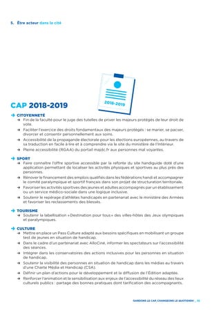 GARDONS LE CAP, CHANGEONS LE QUOTIDIEN ! _ 35
CAP 2018-2019
D	CITOYENNETÉ
	 R	Fin de la faculté pour le juge des tutelles de priver les majeurs protégés de leur droit de
vote.
	 R	 Faciliter l’exercice des droits fondamentaux des majeurs protégés : se marier, se pacser,
		 divorcer et consentir personnellement aux soins.
	 R	Accessibilité de la propagande électorale pour les élections européennes, au travers de
sa traduction en facile à lire et à comprendre via le site du ministère de l’Intérieur.
	 R	Pleine accessibilité (RGAA) du portail majdc.fr aux personnes mal voyantes.
D	SPORT
	 R	Faire connaître l’offre sportive accessible par la refonte du site handiguide doté d’une
application permettant de localiser les activités physiques et sportives au plus près des
personnes.
	 R	Rénover le financement des emplois qualifiés dans les fédérations handi et accompagner
le comité paralympique et sportif français dans son projet de structuration territoriale.
	 R	Favoriser les activités sportives des jeunes et adultes accompagnés par un établissement
ou un service médico-sociale dans une logique inclusive.
	 R	Soutenir le repérage d’athlètes handicapés en partenariat avec le ministère des Armées
et favoriser les reclassements des blessés.
D	TOURISME
	 R	Soutenir la labellisation « Destination pour tous » des villes-hôtes des Jeux olympiques
et paralympiques.
D	CULTURE
	 R	Mettre en place un Pass Culture adapté aux besoins spécifiques en mobilisant un groupe
test de jeunes en situation de handicap.
	 R	Dans le cadre d’un partenariat avec AlloCiné, informer les spectateurs sur l’accessibilité
des séances.
	 R	Intégrer dans les conservatoires des actions inclusives pour les personnes en situation
de handicap.
	 R	Soutenir la visibilité des personnes en situation de handicap dans les médias au travers
d’une Charte Média et Handicap (CSA).
	 R	Définir un plan d’actions pour le développement et la diffusion de l’Édition adaptée.
	 R	Renforcer l’animation et la sensibilisation aux enjeux de l’accessibilité du réseau des lieux
culturels publics : partage des bonnes pratiques dont tarification des accompagnants.
5.	 Être acteur dans la cité
 