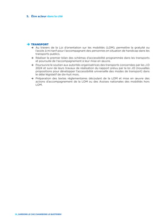 36_GARDONS LE CAP, CHANGEONS LE QUOTIDIEN !
D	TRANSPORT
	 R	Au travers de la Loi d’orientation sur les mobilités (LOM), permettre la gratuité ou
l’accès à mi-tarif pour l’accompagnant des personnes en situation de handicap dans les
transports publics.
	 R	Réaliser le premier bilan des schémas d’accessibilité programmée dans les transports
et poursuite de l’accompagnement à leur mise en œuvre.
	 R	Poursuivre le soutien aux autorités organisatrices des transports concernées par les J.O
2024 et suivi de leurs travaux de réalisation du rapport prévu par la loi JO (nouvelles
propositions pour développer l’accessibilité universelle des modes de transport) dans
le délai législatif de dix-huit mois.
	 R	Préparation des textes réglementaires découlant de la LOM et mise en œuvre des
actions d’accompagnement de la LOM ou des Assises nationales des mobilités hors
LOM.
5.	 Être acteur dans la cité
 