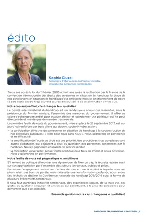 GARDONS LE CAP, CHANGEONS LE QUOTIDIEN ! _ 5
édito
Sophie Cluzel
Secrétaire d’État auprès du Premier ministre,
chargée des personnes handicapées
Treize ans après la loi du 11 février 2005 et huit ans après la ratification par la France de la
convention internationale des droits des personnes en situation de handicap, la place de
nos concitoyens en situation de handicap s’est améliorée mais le fonctionnement de notre
société reste encore trop souvent source d’exclusion et de discrimination envers eux.
Notre cap aujourd’hui, c’est changer leur quotidien !
Le comité interministériel du handicap est un rendez-vous annuel qui rassemble, sous la
présidence du Premier ministre, l’ensemble des membres du gouvernement. Il offre un
cadre d’échanges essentiel pour évaluer, définir et coordonner une politique qui ne peut
être pensée et menée que de manière transversale.
La première feuille de route du gouvernement, mise en place le 20 septembre 2017, est au-
jourd’hui renforcée par trois piliers qui doivent soutenir notre action :
• 	la participation effective des personnes en situation de handicap à la coconstruction de
nos politiques publiques : « Rien pour nous sans nous ». Nous gagnerons en pertinence
et en efficacité !
• 	la simplification de l’accès au droit est une priorité. Nos procédures trop complexes sont
autant d’obstacles qui s’ajoutent à ceux du quotidien des personnes concernées par le
handicap. Nous y gagnerons en qualité de service rendu !
• 	la conception universelle : penser notre politique pour tous en amont et non a posteriori.
Nous y gagnerons en performance.
Notre feuille de route est pragmatique et ambitieuse
S’il revient au politique d’impulser une dynamique, de fixer un cap, la réussite repose aussi
sur son appropriation par l’ensemble des acteurs territoriaux, publics et privés.
Parce que l’engagement inclusif est l’affaire de tous et que la société à laquelle nous as-
pirons n’est pas hors de portée, mais nécessite une transformation profonde, nous avons
fait le choix de décliner la Conférence nationale du handicap 2018/2019 sous la forme de
plusieurs événements territoriaux.
Il nous faut partir des initiatives territoriales, des expériences locales, de la vraie vie, des
gestes du quotidien singuliers et universels qui contribuent, à la prise de conscience pour
démontrer que c’est possible.
Ensemble gardons notre cap : changeons le quotidien !
 