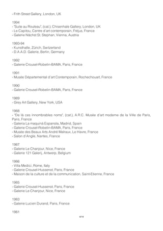 - Frith Street Gallery, London, UK
1994
- "Suite au Rouleau", (cat.), Chisenhale Gallery, London, UK
- Le Capitou, Centre d’art contemporain, Fréjus, France
- Galerie Nächst St. Stephan, Vienna, Austria
1993-94
- Kunsthalle, Zürich, Switzerland
- D.A.A.D. Galerie, Berlin, Germany
1992
- Galerie Crousel-Robelin-BAMA, Paris, France
1991
- Musée Départemental d’art Contemporain, Rochechouart, France
1990
- Galerie Crousel-Robelin-BAMA, Paris, France
1989
- Grey Art Gallery, New York, USA
1988
- "De là ces innombrables noms", (cat.), A.R.C. Musée d’art moderne de la Ville de Paris,
Paris, France
- Galeria La maquinà Espanola, Madrid, Spain
- Galerie Crousel-Robelin-BAMA, Paris, France
- Musée des Beaux Arts André Malraux, Le Havre, France
- Salon d’Angle, Nantes, France
1987
- Galerie Le Chanjour, Nice, France
- Galerie 121 Galerij, Antwerp, Belgium
1986
- Villa Medici, Rome, Italy
- Galerie Crousel-Hussenot, Paris, France
- Maison de la culture et de la communication, Saint-Etienne, France
1985
- Galerie Crousel-Hussenot, Paris, France
- Galerie Le Chanjour, Nice, France
1983
- Galerie Lucien Durand, Paris, France
1981
4/14
 