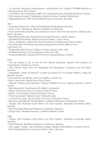 - "La peinture française contemporaine, combinaisons de l'histoire", PERMM Museum of
contemporary art, Perm, Russia
- "L'Inventaire, vol 2" Acquisition 1985, Frac Haute-Normandie, Sotteville-lès-Rouen, France
- "Voor eeuwig de jouwe", Stadsgalerij Heerlen Schunck, Heerlen, Netherlands
- "Gegenwarts-Kunst 1945" Heute, Städel Museum, Franckfurt, Germany
2011
- "Ornamental Structures", Stiftung Saarländischer Kulturbesitz, Germany
- "Color in Flux", Weserburg, Museum of Modern Art, Germany
- "If we cannot free ourselves, we can free our vision", Raum für bild wort ton, Galerie oqbo,
Berlin, Germany
- "Within/Beyond Borders, Byzantines & Christian Museum, Athens, Greece
- "Des Mondes Parrallèles", Musée du Vieux-Château, Laval, France
- "Focus: Abstraction", Works from the Essl Collectio, Essl Museum, Vienna, Austria
- The Indiscipline of Painting: International abstraction from the 1960s to now,
Tate St Ives, UK
- "Creating the New Century", Dayton Art Institut, Dayton, Ohio, USA
- "Untitled (painting)", Luhring Augustine, New York, USA
- "Incidents Maîtrisés", Espace de l’Art Concret, Mouans-Sartoux, France
2010
- "De leur temps 3, les 10 ans du Prix Marcel Duchamp", Musée d’Art moderne et
Contemporain, Strasbourg, France
- "Das Viereck heute noch ist: Abstraktion der Abstraktion", European Fine Art, Berlin,
Germany
- "Negotiation, Today Art Museum" curated by Huand Du et Jonathan Watkins, Today Art
Museum, Beijing
- Kreo at Simon Lee Gallery, Simon Lee Gallery, London, UK
- Simon Lee at Kreo, Galerie Kreo, Paris, France
- "Malerei: Prozess und Expansion", Museum Moderner Kunst, Ludwig collection, Vienne,
Austria
- "Next Generation", Kunstmuseum St. Gallen, Switzerland
- "Hope!", Palais des Arts et du Festival, Dinard, France
- "Babel", Frac Auvergne, Clermont-Ferrand, France
- "It must be abstract", Galleria Cardi, Pietrasanta, Italy
- " Le sourire du chat", Frac des Pays de la Loire, Carquefou, France
- "Micheline chez Mai 36", Mai 36 Galerie, curated by Micheline Tob-Szwajcer, Zürich
- "Zeigen, Eine Audiotour durch Berlin von Karin Sander", Tamporäre Kunsthalle, Berlin,
Germany
- "Slow Paintings" Morsbroich Museum, Leverkusen, Germany
- "Songe d'eau", Musée le Daviaud, La Barre-de-Monts, France
2009
- "Zeigen. Eine Audiotour durch Berlin von Karin Sander", Temporäre Kunsthalle, Berlin,
Germany
- "Slow Paintings", Morsbroich Museum, Leverkusen, Germany
- "Les nuages... là-bas... les merveilleurs nuages", Musée André Malraux, Le Havre, France
- "Sammlung Reloaded", Kunstmuseum Bonn, Bonn, Germany
6/14
 
