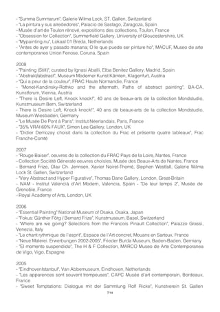 - "Summa Summarum", Galerie Wilma Lock, ST. Gallen, Switzerland
- "La pintura y sus alrededores", Palacio de Sastago, Zaragoza, Spain
- Musée d'art de Toulon rénové, expositions des collections, Toulon, France
- "Obsession for Collection", Summerfield Gallery, University of Gloucestershire, UK
- "Mypainting.nu", Lokaal 01 Breda, Netherlands
- "Antes de ayer y pasado manana; O le que puede ser pinture ho", MACUF, Museo de arte
contemporaneo Union Fenose, Coruna, Spain
2008
- "Painting (Still)", curated by Ignasi Aballi, Elba Benitez Gallery, Madrid, Spain
- "Abstrakt/abstract", Museum Moderner Kunst Kärnten, Klagenfurt, Austria
- "Qui a peur de la couleur", FRAC Haute Normandie, France
- "Monet-Kandinsky-Rothko and the aftermath, Paths of abstract painting", BA-CA,
Kunstforum, Vienna, Austria
- "There is Desire Left, Knock knock!", 40 ans de beaux-arts de la collection Mondstudio,
Kunstmuseum Bern, Switzerland
- There is Desire Left, Knock knock!", 40 ans de beaux-arts de la collection Mondstudio,
Museum Wiesbaden, Germany
- "Le Musée De Pont à Paris", Institut Néerlandais, Paris, France
- "35% VRAI 60% FAUX", Simon Lee Gallery, London, UK
- "Didier Demozay choisit dans la collection du Frac et présente quatre tableaux", Frac
Franche-Comté
2007
- "Rouge Baiser", oeuvres de la collection du FRAC Pays de la Loire, Nantes, France
- Collection Société Génerale oeuvres choisies, Musée des Beaux-Arts de Nantes, France
- Bernard Frize, Olav Ch. Jennsen, Xavier Noiret-Thomé, Stephen Westfall, Galerie Wilma
Lock St. Gallen, Switzerland
- "Very Abstract and Hyper Figurative", Thomas Dane Gallery, London, Great-Britain
- IVAM - Institut Valencià d'Art Modern, Valencia, Spain - "De leur temps 2", Musée de
Grenoble, France
- Royal Academy of Arts, London, UK
2006
- "Essential Painting" National Museum of Osaka, Osaka, Japan
- "Fokus: Günther Förg / Bernard Frize", Kunstmuseum, Basel, Switzerland
- "Where are we going? Selections from the Francois Pinault Collection", Palazzo Grassi,
Venezia, Italy
- "Le chant rythmique de l'esprit", Espace de l'Art concret, Mouans en Sartoux, France
- "Neue Malerei. Erwerbungen 2002-2005", Frieder Burda Museum, Baden-Baden, Germany
- "El momento suspendido", The H & F Collection, MARCO Museo de Arte Contemporanea
de Vigo, Vigo, Espagne
2005
- "EindhovenIstanbul", Van Abbemuseum, Eindhoven, Netherlands
- "Les apparences sont souvent trompeuses", CAPC Musée d'art contemporain, Bordeaux,
France
- "Sweet Temptations: Dialogue mit der Sammlung Rolf Ricke", Kunstverein St. Gallen
7/14
 
