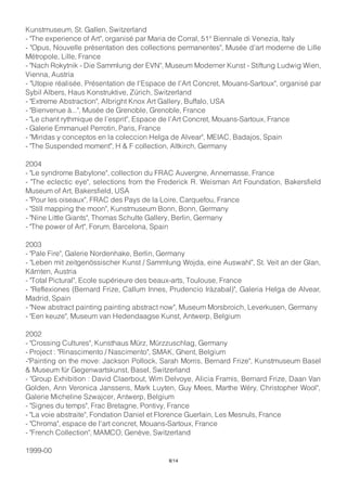 Kunstmuseum, St. Gallen, Switzerland
- "The experience of Art", organisé par Maria de Corral, 51° Biennale di Venezia, Italy
- "Opus, Nouvelle présentation des collections permanentes", Musée d'art moderne de Lille
Métropole, Lille, France
- "Nach Rokytnik - Die Sammlung der EVN", Museum Moderner Kunst - Stiftung Ludwig Wien,
Vienna, Austria
- "Utopie réalisée, Présentation de l'Espace de l'Art Concret, Mouans-Sartoux", organisé par
Sybil Albers, Haus Konstruktive, Zürich, Switzerland
- "Extreme Abstraction", Albright Knox Art Gallery, Buffalo, USA
- "Bienvenue à...", Musée de Grenoble, Grenoble, France
- "Le chant rythmique de l’esprit", Espace de l’Art Concret, Mouans-Sartoux, France
- Galerie Emmanuel Perrotin, Paris, France
- "Miridas y conceptos en la coleccion Helga de Alvear", MEIAC, Badajos, Spain
- "The Suspended moment", H & F collection, Altkirch, Germany
2004
- "Le syndrome Babylone", collection du FRAC Auvergne, Annemasse, France
- "The eclectic eye", selections from the Frederick R. Weisman Art Foundation, Bakersfield
Museum of Art, Bakersfield, USA
- "Pour les oiseaux", FRAC des Pays de la Loire, Carquefou, France
- "Still mapping the moon", Kunstmuseum Bonn, Bonn, Germany
- "Nine Little Giants", Thomas Schulte Gallery, Berlin, Germany
- "The power of Art", Forum, Barcelona, Spain
2003
- "Pale Fire", Galerie Nordenhake, Berlin, Germany
- "Leben mit zeitgenössischer Kunst / Sammlung Wojda, eine Auswahl", St. Veit an der Glan,
Kärnten, Austria
- "Total Pictural", Ecole supérieure des beaux-arts, Toulouse, France
- "Reflexiones (Bernard Frize, Callum Innes, Prudencio Iràzabal)", Galeria Helga de Alvear,
Madrid, Spain
- "New abstract painting painting abstract now", Museum Morsbroich, Leverkusen, Germany
- "Een keuze", Museum van Hedendaagse Kunst, Antwerp, Belgium
2002
- "Crossing Cultures", Kunsthaus Mürz, Mürzzuschlag, Germany
- Project : "Rinascimento / Nascimento", SMAK, Ghent, Belgium
-"Painting on the move: Jackson Pollock, Sarah Morris, Bernard Frize", Kunstmuseum Basel
& Museum für Gegenwartskunst, Basel, Switzerland
- "Group Exhibition : David Claerbout, Wim Delvoye, Alicia Framis, Bernard Frize, Daan Van
Golden, Ann Veronica Janssens, Mark Luyten, Guy Mees, Marthe Wéry, Christopher Wool",
Galerie Micheline Szwajcer, Antwerp, Belgium
- "Signes du temps", Frac Bretagne, Pontivy, France
- "La voie abstraite", Fondation Daniel et Florence Guerlain, Les Mesnuls, France
- "Chroma", espace de l'art concret, Mouans-Sartoux, France
- "French Collection", MAMCO, Genève, Switzerland
1999-00
8/14
 