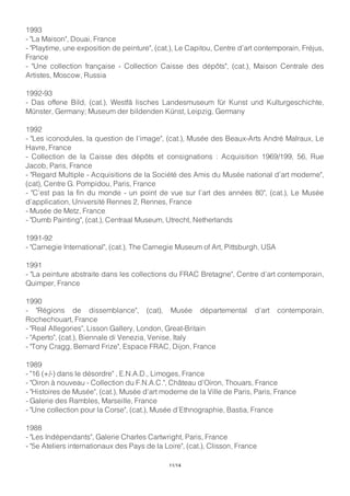 1993
- "La Maison", Douai, France
- "Playtime, une exposition de peinture", (cat.), Le Capitou, Centre d’art contemporain, Fréjus,
France
- "Une collection française - Collection Caisse des dépôts", (cat.), Maison Centrale des
Artistes, Moscow, Russia
1992-93
- Das offene Bild, (cat.), Westfä lisches Landesmuseum für Kunst und Kulturgeschichte,
Münster, Germany; Museum der bildenden Künst, Leipzig, Germany
1992
- "Les iconodules, la question de l’image", (cat.), Musée des Beaux-Arts André Malraux, Le
Havre, France
- Collection de la Caisse des dépôts et consignations : Acquisition 1969/199, 56, Rue
Jacob, Paris, France
- "Regard Multiple - Acquisitions de la Société des Amis du Musée national d’art moderne",
(cat), Centre G. Pompidou, Paris, France
- "C’est pas la fin du monde - un point de vue sur l’art des années 80", (cat.), Le Musée
d’application, Université Rennes 2, Rennes, France
- Musée de Metz, France
- "Dumb Painting", (cat.), Centraal Museum, Utrecht, Netherlands
1991-92
- "Carnegie International", (cat.), The Carnegie Museum of Art, Pittsburgh, USA
1991
- "La peinture abstraite dans les collections du FRAC Bretagne", Centre d’art contemporain,
Quimper, France
1990
- "Régions de dissemblance", (cat), Musée départemental d’art contemporain,
Rochechouart, France
- "Real Allegories", Lisson Gallery, London, Great-Britain
- "Aperto", (cat.), Biennale di Venezia, Venise, Italy
- "Tony Cragg, Bernard Frize", Espace FRAC, Dijon, France
1989
- "16 (+/-) dans le désordre" , E.N.A.D., Limoges, France
- "Oiron à nouveau - Collection du F.N.A.C.", Château d’Oiron, Thouars, France
- "Histoires de Musée", (cat.), Musée d’art moderne de la Ville de Paris, Paris, France
- Galerie des Rambles, Marseille, France
- "Une collection pour la Corse", (cat.), Musée d’Ethnographie, Bastia, France
1988
- "Les Indépendants", Galerie Charles Cartwright, Paris, France
- "5e Ateliers internationaux des Pays de la Loire", (cat.), Clisson, France
11/14
 