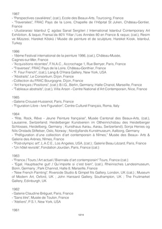 1987
- "Perspectives cavalières", (cat.), Ecole des Beaux-Arts, Tourcoing, France
- "Traversées", FRAC Pays de la Loire, Chapelle de l’Hôpital St Julien, Château-Gontier,
France
- Uluslararasi Istanbul Ç agdas Sanat Sergileri / International Istanbul Contemporary Art
Exhibition, & laquo; Fransa’da 80’li Yillar / Les Années 80 en France & raquo; (cat.), Resim
ve Müszesi, Hareket Köskü / Musée de peinture et de sculpture, Hareket Kiosk, Istanbul,
Turkey
1986
- 18ème Festival international de la peinture 1986, (cat.), Château-Musée,
Cagnes-sur-Mer, France
- "Acquisitions récentes", F.N.A.C., Accrochage 1, Rue Berryer, Paris, France
- "Traverses", FRAC Pays de la Loire, Château-Gonthier, France
- "F. Four French", (cat.), Lang & O’Hara Gallery, New York, USA
- "Abstraits", Le Consortium, Dijon, France
- Collection du FRAC Bourgogne, Dijon, France
- "Art français / Positions", (cat.); B.I.G., Berlin, Germany; Halle Chanot, Marseille, France
- "Tableaux abstraits", (cat.), Villa Arson - Centre National d’Art Contemporain, Nice, France
1985
- Galerie Crousel-Hussenot, Paris, France
- "Figuration Libre - Ivre Figuration", Centre Culturel Français, Roma, Italy
1984
- "Rite, Rock, Rêve - Jeune Peinture française", Musée Cantonal des Beaux-Arts, (cat.),
Lausanne, Switzerland; Heidelberger Kunstverein im Ottheinrichsbau des Heidelberger
Schlosses, Heidelberg, Germany ; Kunsthaus Aarau, Aarau, Switzerland), Sonja Henies og
Nils Onstads Stiftelser, Oslo, Norway ; Nordjyllands Kunstmuseum, Aalborg, Germany
- "Préfiguration d’une collection d’art contemporain à Nîmes," Musée des Beaux- Arts &
Galerie des Arènes, Nîmes, France
- "Post-olympic art", L.A.C.E., Los Angeles, USA, (cat.) ; Galerie Beau Lézard, Paris, France
- "Un hôtel revisité", Fondation Jourdan, Paris, France (cat.)
1983
- "France / Tours / Art actuel / Biennale d’art contemporain" Tours, France (cat.)
- "Egal, Hauptsache gut! / Qu’importe si c’est bien", (cat.), Rheinisches Landesmuseum,
Bonn, Germany ; Park Channot, Halle 8, Marseille, France
- "New French Painting", Riverside Studio & Gimpel fils Gallery, London, UK (cat.) ; Museum
of Modern Art, Oxford, UK ; John Hansard Gallery, Southampton, UK ; The Fruitmarket
Gallery, Edinburgh, UK
1982
- Galerie Claudine Bréguet, Paris, France
- "Sans titre", Musée de Toulon, France
- "Ateliers", P.S.1, New York, USA
1981
12/14
 