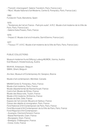 - "Transitif, intransigeant", Galerie Transform, Paris, France (cat.)
- "Murs", Musée National d’art Moderne, Centre G. Pompidou, Paris, France (cat.)
1980
Fundación Touls, Barcelona, Spain
1979
- "Tendances de l’art en France - Parti-pris autre", A.R.C. Musée d’art moderne de la Ville de
Paris, Paris, France (cat.)
- Galerie Katia Pissaro, Paris, France
1978
- "Impact 3", Musée d’art et d’industrie, Saint-Etienne, France (cat.)
1977
- "Travaux 77", A.R.C. Musée d’art moderne de la Ville de Paris, Paris, France (cat.)
PUBLIC COLLECTIONS:
Museum moderner Kunst Stiftung Ludwig-MUMOK, Vienna, Austria
Essl Museum, Klosterneuburg, Austria
MUKHA, Antwerpen, Belgium
SMAK, Ghent, Belgium
Ars Aevi, Museum of Contemporary Art, Sarajevo, Bosnia
Musée d'art contemporain, Montréal, Canada
MNAM Centre G. Pompidou, Paris, France
Musée d’art moderne, Paris, France
Musée départemental de Rochechouart, France
Carré d'art, Musée de Nîmes, France
Musée des Beaux-arts, Toulon, France
Musée d'Art moderne, St Etienne, France
Musée de Dôle, Dôle, France
Espace de l'art concret, Mouans en Sartoux, France
Caisse des dépôts et consignation, Paris, France
Fond National d'Art Contemporain de Paris, Paris, France
Fond Municipal d'Art Contemporain de la Ville de Paris, Paris, France
Fond Régional d'Art Contemporain :
- Auvergne, Clermont-Ferrand, France
- Basse-Normandie, Caen, France
- Bourgogne, Dijon, France
- Bretagne, Châteaugiron, France
- Corse, Corte, France
13/14
 