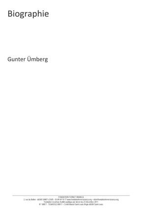 __________________________________________________________________________________________________________________________
FONDATION FERNET BRANCA
2, rue du Ballon - 68300 SAINT-LOUIS - 03 89 69 10 77 www.fondationfernet-branca.org – info@fondationfernet-branca.org
Fondation reconnue d’utilité publique par décret du 23 Décembre 2011
N° SIRET : 753692532 00017 – Crédit Mutuel Saint-Louis Régio 68300 Saint-Louis
Biographie 
 
 
 
 
 
 
 
Gunter Ümberg 
 
 
 
 
 
 
 
 
 
 
 
 
 
 
 
 