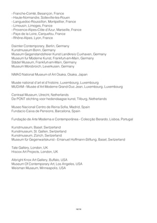 - Franche-Comté, Besançon, France
- Haute-Normandie, Sotteville-les-Rouen
- Languedoc-Roussillon, Montpellier, France
- Limousin, Limoges, France
- Provence-Alpes-Côte d'Azur, Marseille, France
- Pays de la Loire, Carquefou, France
- Rhône-Alpes, Lyon, France
Daimler Contemporary, Berlin, Germany
Kunstmuseum Bonn, Germany
Museum Gegenstandsfreier Kunst Landkreis Cuxhaven, Germany
Museum fur Moderne Kunst, Frankfurt-am-Main, Germany
Städel Museum, Frankfurt-am-Main, Germany
Museum Morsbroich, Leverkusen, Germany
NMAO National Museum of Art Osaka, Osaka, Japan
Musée national d’art et d’histoire, Luxembourg, Luxembourg
MUDAM - Musée d'Art Moderne Grand-Duc Jean, Luxembourg, Luxembourg
Centraal Museum, Utrecht, Netherlands
De PONT stichting voor hedendaagse kunst, Tilburg, Netherlands
Museo Nacional Centro de Reina Sofia, Madrid, Spain
Fundacio Caixa de Pensions, Barcelona, Spain
Fundação de Arte Moderna e Contemporânea - Colecção Berardo, Lisboa, Portugal
Kunstmuseum, Basel, Switzerland
Kunstmuseum, St. Gallen, Switzerland
Kunstmuseum, Zürich, Switzerland
Museum für Gegenwartskunst - Emanuel Hoffmann-Stiftung, Basel, Switzerland
Tate Gallery, London, UK
Hiscox Art Projects, London, UK
Albright Knox Art Gallery, Buffalo, USA
Museum Of Contemporary Art, Los Angeles, USA
Weisman Museum, Minneapolis, USA
14/14
 