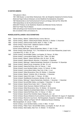 PAGE 1
 GÜNTER UMBERG
1942 geboren in Bonn,
1961-1968 Studium an den Kölner Werkschulen, Köln, der Königlichen Akademie für Schöne Künste,
(Nationaal Hoger Instituut) Antwerpen und der Staatlichen Kunstakademie, Düsseldorf.
1967 Meisterschüler an der Fachhochschule für Kunst und Design, Köln bei Prof. Alfred Will.
1994 Gastprofessur an der Kunsthochschule Kassel
2000-2007 Professur an der Staatlichen Akademie der Bildenden Künste, Karlsruhe
2005 Fred Thieler Preis für Malerei
2006 Lehrauftrag an der Hochschule für Graphik und Buchkunst Leipzig
lebt und arbeitet in Köln und Corberon (F)
EINZELAUSSTELLUNGEN / SOLO EXHIBITIONS
1979 “Günter Umberg, Malerei”, Galleria Peccolo, Livorno, Mai-Juni
1983 “Günter Umberg, Malerei”, Galerie Rupert Walser, München, 5. Oktober - 5. November
1984 “Günter Umberg”, Galerie Anselm Dreher, Berlin, 31. März - 5. Mai
1985 “Günter Umberg, Thema Farbe”, Städtische Galerie im Städel
Frankfurt am Main, 28. Februar - 21. April
“Günter Umberg, Målningar”, Galerie Nordenhake, Malmö, 17. April -10. Mai
1986 “Günter Umberg, three paintings”, P.S.1, The Institute for Art and Urban Researches, project room,
Long Island City, 13. April - 15. Juni
1987 “Günter Umberg”, Burnett Miller Gallery, Los Angeles, 20. Februar - 28. März
“Günter Umberg”, Lorence-Monk Gallery, New York, 7. März - 28. März
“Günter Umberg, Malerei”, Galerie Rolf Ricke, Köln, 20. April - 30. Mai
“Günter Umberg”, Galerie Albrecht, München, 3. November - 5. Dezember
“Günter Umberg, Målningar”, Galerie Nordenhake, Stockholm, 6. November- 10. Dezember
1988 “Günter Umberg”, Galerie Onrust, Amsterdam, 28. Mai - 25. Juni
1989 “Günter Umberg”, Galerie Rolf Ricke, Köln, 24. Februar - 1. April
“Günter Umberg”, Laure Genillard Gallery, London, 16. Februar -18. März
“Günter Umberg”, Lorence-Monk Gallery, New York, 6. Mai - 3. Juni
“Günter Umberg”, Gilbert Brownstone, Paris, 28. Oktober - 2. Dezember
“Günter Umberg, Malerei”, Artothek, Köln, 8. November - 1. Dezember
1990 “Günter Umberg”, Galerij S 65, Aalst, 11. Februar - 25. März
“Günter Umberg”, Westfälischer Kunstverein, Münster, 20. Mai - 24. Juni
“Günter Umberg, Målningar”, Galerie Nordenhake, Stockholm, 1. November - 1. Dezember
“Günter Umberg”, Burnett Miller Gallery, Los Angeles, 7. Dezember - 12. Januar
1991 “Günter Umberg”, Galerie Pierre Huber, Genf, 1. Februar-2. März
“Günter Umberg”, Studio Guenzani, Mailand, Eröffnung 16. April
“Günter Umberg”, Gilbert Brownstone, Paris, 19. Oktober - 30. November
“Günter Umberg”, Staatliche Kunsthalle Baden-Baden, 23. November - 1.Januar
1992 “Günter Umberg”, Galerie Rolf Ricke, Köln, 14. Februar - 21. März
“Günter Umberg”, Second Floor Exhibition Space, Reykjavik, Juni - Juli
“Günter Umberg”, Museum Moderner Kunst Landkreis Cuxhaven, Otterndorf, 30. August -27. September
“Günter Umberg”, Räume für neue Kunst - Rolf Hengesbach, Wuppertal, 9. September - 24. Oktober
1993 “Günter Umberg, Arbeiten auf Papier 1973-76”, Städtisches Museum Abteiberg,
Mönchengladbach, 24. Januar- 7. März
“Günter Umberg”, Laure Genillard Gallery, London, 5. März - 10. April
“Günter Umberg, Fifteen Years”, Burnett Miller Gallery, Los Angeles, 30. April - 20. Juni
“Günter Umberg”, Stark Gallery, New York, 15. Oktober - 13. November
 