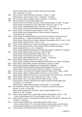 PAGE 2
“Günter Umberg”, Galerie nächst St. Stephan, Rosemarie Schwarzwälder,
Wien, 3. Dezember - 22. Januar
1994 “Günter Umberg”, Galerie Nordenhake, Stockholm, 5. Februar - 13. März
“Günter Umberg”, Taka Ishii Gallery, Tokio, 17. September - 15. Oktober
1995 “Günter Umberg”, Gallery Yamaguchi, Osaka, 6. November - 30. November
1996 “Devant et derrière la lumière, Günter Umberg face à....”,
Espace de l’Art Concret, Château de Mouans - Sartoux, Mouans-Sartoux, 23. März - 25 August
“Günter Umberg, six paintings and a room”, Stark Gallery, New York, 7. Mai - 22. Juni
“Günter Umberg”, Galerie Rolf Ricke, Köln, 8. November - 19. Januar 1997
“Günter Umberg, 1973-1993”, Burnett Miller Gallery, Santa Monica, 7. Dezember - 25. Januar 1997
1997 “Günter Umberg”, A arte Studio Invernizzi, Mailand, 21. März - 9. Mai
“Günter Umberg”, Busch-Reisinger Museum, Harvard University Art Museums,
Cambridge 23. Mai - 24. August
1998 “Günter Umberg, En shrijdt behoedzaam voort van de hemel doorheen de wereld naar de hel!
Günter Umberg met....”, Museum Dhondt-Dhaenens, Deurle, 8. Februar - 22. März
“Günter Umberg”, Galerie nächst St. Stephan, Rosemarie Schwarzwälder, Wien, 22. April - 30. Mai
”Günter Umberg“, Galleri Riis, Oslo, 11. Mai - 21. Juni
1999 “Günter Umberg - Elisabeth Vary”, Palazzo Municipale Morterone, Morterone, 4. Juli - 27. August
2000 “Günter Umberg - Body of Painting” , Günter Umberg mit Bildern aus Kölner Sammlungen,
Museum Ludwig Köln, Köln, 21. Juli - 17. September
“Günter Umberg”, Städtische Galerie allerArt, Remise Bludenz, Bludenz, 19. Oktober - 26. November
2001 “Günter Umberg”, Galerie Evelyne Canus, Paris, 1. März - 28. April
“Günter Umberg”, Galeria Elvira Gonzalez, Madrid, 8. Mai - 2. Juni
“Günter Umberg”, A arte Studio Invernizzi, Mailand, 23. Mai - 21. Juli
“Günter Umberg”, Galerie Nordenhake, Berlin, 13. Oktober - 15. November
2002 “Günter Umberg”, Galerie Rolf Ricke, Köln, 25. April - 22. Juni
”Günter Umberg“, Staatliche Akademie der Bildenden Künste Karlsruhe, 16. Oktober - 30.Oktober
2002 “Günter Umberg”, Jensen Gallery, Auckland, New Zealand, 4. Februar - 29. März
2004 “Günter Umberg Fontfroide, ein Bilderhaus”, Art Unlimited 2004, Art 35 Basel
Courtesy: Galerie Nächst St. Stephan, Rosemarie Schwarzwälder, Wien,15 Juni - 21 Juni
“Günter Umberg”, A arte Studio Invernizzi, Mailand, 28. September - 19. November
2005 “Günter Umberg – Fred Thieler Preis für Malerei”, Berlinische Galerie, Berlin, 17 März – 24 April
2006 “Günter Umberg – Malerei”, Städtische Galerie, Karlsruhe, 9. Juli – 22. Oktober
“Günter Umberg – Bilderhaus Schattenraum”, Haus Konstruktiv, Zürich, 23. November – 31 März 2007
2006 “Günter Umberg – Bilderhaus 4, Oslo”, Galleri Riis, Oslo, 2. März – 31. März
2007 “Günter Umberg, Pittura” A arte Studio Invernizzi, Mailand, 4. März – 24. April
“Günter Umberg – Passage”, Galerie Nächst St. Stephan, Rosemarie Schwarzwälder, Wien,
5. November – 31. Januar 2009
“Günter Umberg”, Galerie Nordenhake, Berlin, 28. November – 17. Januar 2009
2009 ”Prinzip Monochrom Günter Umberg im Museum für Lackkunst“, Museum für Lackkunst,
Münster, 18. Januar – 8. März 2009
”Günter Umberg, Elisabeth Vary, Paarweise“, Museum Gegenstandsfreier Kunst,
Otterndorf, 17. Mai – 4. Oktober
2010 ”Günter Umberg, Elisabeth Vary“, Jensen Gallery, Auckland, New Zealand, 16. März – 1. Mai
„Günter Umberg, Elisabeth Vary“ Ars Now Seragiotto, Padua, 27. Mai – 17. Juli
2011 “Günter Umberg, Territorium, recent paintings and early works from the seventies“, Galerie Riis, Oslo,
6.Oktober – 9. November
2012 “Günter Umberg, Elisabeth Vary“, Jensen Gallery, Sydney, 24.Mai – 14.Juli
“Günter Umberg,Territorium 17“, Art Unlimited, Art Basel, Courtesy Galerie nächst St Stephan,
Rosemarie Schwarzwälder, Wien, Galerie Nordenhake, Berlin, Galleri Riis, Oslo, 11 – 17 Juni
2013 “Günter Umberg,“ A Arte Studio Invernizzi, Mailand, 16. Mai – 16. Juni
 