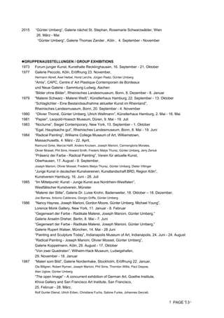 PAGE 3
2015 “Günter Umberg“, Galerie nächst St. Stephan, Rosemarie Schwarzwälder, Wien
26. März - Mai
“Günter Umberg“, Galerie Thomas Zander , Köln , 4. September - November
GRUPPENAUSSTELLUNGEN / GROUP EXHIBITIONS
1973 Forum junger Kunst, Kunsthalle Recklinghausen, 16. September - 21. Oktober
1977 Galerie Peccolo, Köln, Eröffnung 23. November,
Hermann Abrell, Axel Heibel, Horst Lerche, Jürgen Paatz, Günter Umberg
“Amis”, CAPC, Centre d’ Art Plastique Contemporain de Bordeaux
und Neue Galerie - Sammlung Ludwig, Aachen
“Bilder ohne Bilder”, Rheinisches Landesmuseum, Bonn, 8. Dezember - 8. Januar
1979 Malerei Schwarz - Malerei Weiß”, Künstlerhaus Hamburg, 22. September - 13. Oktober
“Schlaglichter - Eine Bestandsaufnahme aktueller Kunst im Rheinland”,
Rheinisches Landesmuseum, Bonn, 20. September - 4. November
1980 “Olivier Thomé, Günter Umberg, UIrich WelImann”, Künstlerhaus Hamburg, 2. Mai - 16. Mai
1981 “Papier”, Leopold-Hoesch Museum, Düren, 9. Mai - 19. Juli
1983 “Nocturne”, Siegel Contemporary, New York, 13. September - 1. Oktober
“Egal, Hauptsache gut”, Rheinisches Landesmuseum, Bonn, 8. Mai - 19. Juni
1984 “Radical Painting”, Williams College Museum of Art, Williamstown,
Massachusetts, 4. März - 22. April,
Raimund Girke, Marcia Hafif, Anders Knutsen, Joseph Marioni, Carmengloria Morales,
Olivier Mosset, Phil Sims, Howard Smith, Frederic Matys Thursz, Günter Umberg, Jerry Zeniuk
“Präsenz der Farbe - Radical Painting”, Verein für aktuelle Kunst,
Oberhausen, 17. August - 9. September,
Joseph Marioni, Olivier Mosset, Frederic Matys Thursz, Günter Umberg, Dieter Villinger
“Junge Kunst in deutschen Kunstvereinen, Kunstlandschaft BRD, Region Köln”,
Kunstverein Hamburg, 16. Juni - 28. Juli
1985 “Im Mittelpunkt: Kunst - Junge Kunst aus Nordrhein-Westfalen”,
Westfälischer Kunstverein, Münster
“Malerei der Stille”, Galerie Dr. Luise Krohn, Badenweiler, 18. Oktober – 18. Dezember,
Joe Barnes, Antonio Calderara, Giorgio Griffa, Günter Umberg
1986 “Nancy Haynes, Joseph Marioni, Gordon Moore, Günter Umberg, Michael Young”,
Lorence Monk Gallery, New York, 11. Januar - 8. Februar
“Gegenwart der Farbe - Radikale Malerei, Joseph Marioni, Günter Umberg,”
Galerie Anselm Dreher, Berlin, 8. Mai - 7. Juni
“Gegenwart der Farbe - Radikale Malerei, Joseph Marioni, Günter Umberg,”
Galerie Rupert Walser, München, 14. Mai - 28 Juni
“Painting and Sculpture Today”, Indianapolis Museum of Art, Indianapolis, 24. Juni - 24. August
“Radical Painting - Joseph Marioni, Olivier Mosset, Günter Umberg”,
Galerie Koppelmann, Köln, 29. August - 17. Oktober
“Von zwei Quadraten”, Wilhelm-Hack Museum, Ludwigshafen,
29. November - 18. Januar
1987 “Maleri som Bild”, Galerie Nordenhake, Stockholm, Eröffnung 22. Januar,
Ola Billgren, Robert Ryman, Joseph Marioni, Phil Sims, Thornton Willis, Paul Osipow,
Alan Uglow, Günter Umberg
“The open Image” - A concurrent exhibition of German Art, Goethe Institute,
Khiva Gallery and San Francisco Art Institute, San Francisco,
25. Februar - 28. März,
Rolf Gunter Dienst, Ulrich Erben, Christiane Fuchs, Sabine Funke, Johannes Gecceli,
 