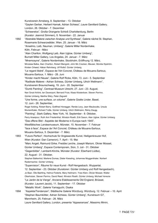 PAGE 5
Kunstverein Arnsberg, 8. September - 13. Oktober
“Gaylen Gerber, Herbert Hamak, Adrian Schiess”, Laure Genillard Gallery,
London, 26. Oktober - 7. Dezember
“Schwerelos”, Große Orangerie Schloß Charlottenburg, Berlin
(Kurator: Jeannot Simmen), 9. November - 22. Januar
1992 “Abstrakte Malerei zwischen Analyse und Synthese”, Galerie nächst St. Stephan,
Rosemarie Schwarzwälder, Wien, 25. Januar - 18. März
“Anselmo, Laib, Nauman, Umberg”, Galerie Miller Nordenhake,
Köln, Februar - März
“Alan Charlton, Wolfgang Laib, Alan Uglow, Günter Umberg”,
Burnett Miller Gallery, Los Angeles, 24. Januar - 7. März
“Mnemosyne”, Galerie Nordenhake, Stockholm, Eröffnung 12. März,
Miroslaw Balka, Alan Charlton, Robert Mangold, John Mc Cracken, Meuser, Monika Nyström,
Kirsten Ortwed, Håkan Rehnberg, Ulf Rollof, Günter Umberg
“Le regard libéré”, Espace de l’Art Concret, Château de Mouans-Sartoux,
Mouans-Sartoux, 1. März - 28. Juni
“Kinder macht Neues”, Galerie Rolf Ricke, Köln, 13. Juni - 5. September
“Radikale Malerei - Adrian Schiess, Günter Umberg, Ulrich Wellmann”,
Kunstverein Braunschweig, 19. Juni - 20. September
“Dumb Painting”, Centraal Museum Utrecht, 27. Juni - 23. August,
Nan Groot Antink, Ian Davenport, Bernard Frize, Klaas Klosterboer, Steven Parrino,
Günter Umberg, Marthe Wéry, Peter Zegveld
“Une forme, une surface, un volume”, Galerie Gisèle Linder, Basel,
12. Juni - 26. September,
Roger Ackling, Robert Barry, Gottfried Honegger, Renée Levy, Jean Mauboulès, Ursula
Mumenthaler, Richard Tuttle, Günter Umberg, Ulrich Wellmann, Rémy Zaugg
“Painting”, Stark Gallery, New York, 16. September - 8. Oktober,
Perry Araeipour, Ruth Ann Friedenthal, Winston Roeth, Erik Saxon, Alan Uglow, Günter Umberg
“Das offene Bild - Aspekte der Moderne in Europa nach 1945”,
Westfälisches Landesmuseum, Münster, 15. November - 7. Februar
“face à face”, Espace de l’Art Concret, Château de Mouans-Sartoux,
Mouans-Sartoux, 5. Dezember - 7. März
1993 “Future Perfect”, Hochschule für Angewandte Kunst, Heiligenkreuzer Hof,
Wien (Kurator: Dan Cameron), 7. April - 15. Mai
“Marc Angeli, Raimund Girke, Freddie Lerche, Joseph Marioni, Olivier Mosset,
Günter Umberg”, Espace Contemporain, Sion, 3. Juli - 31. Oktober
“Gegenbilder”, Lamberti-Kirche, Münster (Kurator: Eberhard Lüdke),
22. August - 31. Oktober,
Stephan Balkenhol, Marlene Dumas, Dieter Kiessling, Johannes Muggenthaler, Norbert
Radermacher, Günter Umberg
“Supervision”, Räume für neue Kunst - Rolf Hengesbach, Wuppertal,
12. September - 23. Oktober (Kuratoren: Günter Umberg und Rolf Hengesbach),
Jo Baer, Olle Bærtling, Helmut Federle, Mary Heilmann, Yves Klein, Olivier Mosset, Walter
Oberholzer, Steven Parrino, David Reed, Winston Roeth, Günter Umberg, Michael Venezia
“Le Jardin de la Vierge”, Anciens Etablissements Old England, Brüssel,
(Kurator. Laurent Jacob), 11. September - 17. Oktober
“Metallic Work”, Galerie Yamaguchi, Osaka
1994 “Aspekte/Tendenzen”, Städtische Galerie Würzburg, Würzburg, 12. Februar – 10. April
“Stephan Baumkötter, Adrian Schiess, Günter Umberg”, Kunstraum G7,
Mannheim, 25. Februar - 26. März
Laure Genillard Gallery, London, presenta “Appearances”, Massimo Minini,
 