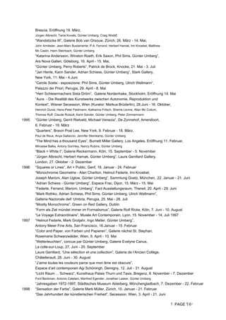 PAGE 6
Brescia, Eröffnung 19. März,
Jürgen Albrecht, Tania Kovats, Günter Umberg, Craig Wood
“Wandstücke III”, Galerie Bob van Orsouw, Zürich, 26. März - 14. Mai,
John Armleder, Jean-Marc Bustamente, P.A. Ferrand, Herbert Hamak, Imi Knoebel, Matthew
Mc Caslin, Haim Steinbach, Günter Umberg
“Katarina Andersson, Winston Roeth, Erik Saxon, Phil Sims, Günter Umberg”,
Ars Nova Galleri, Göteborg, 16. April - 15. Mai,
“Günter Umberg, Perry Roberts”, Patrick de Brock, Knocke, 21. Mai - 3. Juli
Jan Henle, Karin Sander, Adrian Schiess, Günter Umberg”, Stark Gallery,
New York, 11. Mai - 4.Juni
“Cercle Scelsi - esposizione: Phil Sims, Günter Umberg, Ulrich Wellmann”,
Palazzo dei Priori, Perugia, 29. April - 8. Mai
“Herr Schleiermachers Sista Dröm”, Galerie Nordenhake, Stockholm, Eröffnung 14. Mai
“Aura - Die Realität des Kunstwerks zwischen Autonomie, Reproduktion und
Kontext”, Wiener Secession, Wien (Kurator: Markus Brüderlin), 28.Juni - 16. Oktober,
Heinrich Dunst, Hans-Peter Feldmann, Katharina Fritsch, Sherrie Levine, Allan Mc Collum,
Thomas Ruff, Claude Rutault, Karin Sander, Günter Umberg, Peter Zimmermann
1995 “Günter Umberg, Gerrit Rietveld, Michael Venezia”, De Zonnehof, Amersfoort,
6. Februar - 19. März
“Quarters”, Bravin Post Lee, New York, 9. Februar - 18. März,
Paul de Reus, Anya Gallaccio, Jennifer Steinkamp, Günter Umberg
“The Mind has a thousand Eyes”, Burnett Miller Gallery, Los Angeles, Eröffnung 11. Februar,
Miroslaw Balka, Antony Gormley, Nancy Rubins, Günter Umberg
“Black + White I”, Galerie Reckermann, Köln, 15. September - 5. November
“Jürgen Albrecht, Herbert Hamak, Günter Umberg”, Laure Genillard Gallery,
London, 27. Oktober - 2. Dezember
1996 “Squares or Lines”, Art + Public, Genf, 18. Januar - 24. Februar
“Monochromie Geometrie - Alan Charlton, Helmut Federle, Imi Knoebel,
Joseph Marioni, Alan Uglow, Günter Umberg”, Sammlung Goetz, München, 22. Januar - 21. Juni
“Adrian Schiess - Günter Umberg”, Espace Frac, Dijon, 15. März - 15. Mai
“Federle, Ferrand, Marioni, Umberg”, Fact Ausstellungsraum, Therwil, 20. April - 29. Juni
“Mark Rothko, Adrian Schiess, Phil Sims, Günter Umberg, Ulrich Wellmann”,
Galleria Nazionale dell’ Umbria, Perugia, 25. Mai - 28. Juli
“Mostly Monochrome”, Green on Red Gallery, Dublin
“Form als Ziel mündet immer im Formalismus”, Galerie Rolf Ricke, Köln, 7. Juni - 10. August
“Le Voyage Extraordinaire”, Musée Art Contemporain, Lyon, 15. November - 14. Juli 1997
1997 “Helmut Federle, Mark Grotjahr, Ingo Meller, Günter Umberg”,
Antony Meier Fine Arts, San Francisco, 16.Januar - 15. Februar
“Color and Paper, von Farben und Papieren”, Galerie nächst St. Stephan,
Rosemarie Schwarzwälder, Wien, 9. April - 10. Mai
“Wetterleuchten”, concue par Günter Umberg, Galerie Evelyne Canus,
La colle-sur-Loup, 27. Juni - 20. September
Laure Genillard, “Une sélection et une collection”, Galerie de l’Ancien Collège,
Châtellerault, 28. Juni - 30. August
“J’aime toutes les couleurs parce que mon âme est obscure”,
Espace d’art contemporain Agi Schöningh, Demigny, 12. Juli - 31. August
“Licht Raum ... Schwarz”, Kunsthaus Palais Thurn und Taxis, Bregenz, 8. November - 7. Dezember
Ford Beckman, Antonio Catelani, Manfred Egender, Jonathan Lasker, Günter Umberg
“Jahresgaben 1972-1997, Städtisches Museum Abteiberg, Mönchengladbach, 7. Dezember - 22. Februar
1998 “Sensation der Farbe”, Galerie Mark Müller, Zürich, 10. Januar - 21. Februar
“Das Jahrhundert der künstlerischen Freiheit”, Secession, Wien, 3. April - 21. Juni
 