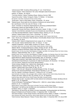 PAGE 7
“Jahresmuseum1998”, Kunsthaus Mürzzuschlag, 27. Juni - Ende Februar
“Taiteen Vaspans”, Wienin Sesessioni 100 vuotta, Helsingfors stads Konstmuseum,
Helsinki, 14. Oktober - 28. Februar
“The Erotic Sublime”, Galerie Thaddaeus Ropac, Salzburg, Sommer 1998
“beyond the surface”, Gallery Yamaguchi, Osaka, 19. Oktober - 14. November,
Akio Igarashi, Yoko Sawai, Andreas Karl Schulze, Günter Umberg
“Small works”, Green on Red Gallery, Dublin, 9.Dezember - 30. Januar
1999 “Material Issues: Recent gifts from the collection of Katherine and James Gentry”,
San José Museum of Art, San José, 28. Februar - 2. Mai
“Zoom”, Ansichten zur deutschen Gegenwartskunst, Sammlung Landesbank Baden-
Württemberg, Galerie der Stadt Stuttgart, 20. Mai - 27. Juni
“special offer” (Kurator Rolf Ricke), Kasseler Kunstverein, Kassel, 13. März - 11. April
“abstract”, Eine Definition abstrakter Kunst an der Schwelle des neuen Milleniums
in der Max-Gandolph-Bibliothek, Galerie Thaddaeus Rapac, Salzburg, 24. Juli - 29. August
“abstract”, Galerie Evelyne Canus, Paris, 4. November - 15. Januar
Elisabeth Vary, Günter Umberg, Gottfried Honegger, Dominique Figarella, Cedric Teisseire, Keith Sonnier
2000 “Voici”, 100 ans d´art contemporain, Palais des Beaux- Art de Bruxelles, Brüssel, Kurator Thierry de Duve,
23. November - 28. Januar
“Collection 2000“, Galerie für Zeitgenössische Kunst, Leipzig, 30. Juli – 8 Oktober
2001 “The very last”, Galerie Gabriele Rivet, Köln, 10. Februar - 12. April
“Degrees of seperation”, Jensen Gallery, Auckland, 20. Februar – 20.April
Imi Knoebel, Callum Innes, Karin Sander, Helmut Federle, Stephan Bambury, Günter Umberg
“Materia- Niente”, Fondazione Bevilacqua La Masa, Venedig, 26. April - 28. Mai
“Delicious” (curated by Rolf Ricke), Roger Smith Gallery, New York, 5. Juli – 15. August.
Elizabeth Cooper, Pia Fries, Amy Green, Maria Magdalena Z´Graggen, Ingo Meller, Carl Ostendarp, Steven Hull, Günter Umberg.
“Delicious”, Galerie Rolf Ricke, Köln, 13. Juli – 7. September.
Elizabeth Cooper, Pia Fries, Amy Green, Maria Magdalena Z´Graggen, Ingo Meller, Carl Ostendarp, Steven Hull, Günter Umberg.
2002 “Early 80s and now – Stephen Bambury, Helmut Federle, Imi Knoebel, Gerhard Merz, Günter Umberg“,
Galerie Nächst St. Stephan Rosemarie Schwarzwälder, Wien, 23. November - 2. Februar.
“Fifteen years of painting”, Stark Gallery, New York, NY 29. November - 22. Dezember.
“Künstlerräume/ Sammlerräume”, Kunstverein St. Gallen Kunstmuseeum, 30. November – 10. Februar.
“à fur et à mesure”, Espace de l´Art Concret, Mouans-Sartoux.
“Günter Umberg, Elisabeth Vary”, Galerie Krohn, Badenweiler, 23. März - 14. Mai.
“Mesure Demesure”, Galeries Poirel, Nancy, 22. Mai - 28. Juni.
“Abstract”, Galerie Evelyn Canus, Basel, 25. Mai - 29. Juni.
“Colour – A life of its own”, Mücsarnok, Kunsthalle Budapest, 28. Mai - 20. August.
“Einfach Kunst, Sammlung Rolf Ricke”, Neues Museum Nürnberg, 6. Juni - 25. August.
“Kein Ort, nirgends”, Kunstverein Freiburg e.V., Freiburg, 28. Juni - 25. August.
Heike Kati Barath, Knut Eckstein, Zilla Lautenegger, Hellen van Meene, Guillaume Pinard, Günter Umberg, Alexandra Vogt.
“Präsenz der Farbe”, Galerie am See, Zug, Schweiz, 20. Juli - 20. September.
Rudolf de Crignis, Marcia Hafif, Phil Sims, Günter Umberg, Peter Willen, Franziska Zumbach
“Multiples objets de désir”, Acquisitions 2001 du fonds national d´art contemporain, Musée des Beaux-Arts de
Nantes, 6. Juli - 30. September
“Points of Orientation” Painting/Object 4th
Millenium B.C. - 2002 A.D., Jensen Gallery, Auckland, New
Zealand, 23. Juli - 13. September.
Stephen Bambury, Helmut Federle, Callum Innes, Imi Knoebel, Tony Lane, Jude Rae, Günter Umberg.
“Waschsalon”, der Stoff aus dem die Bilder sind, eine Ausstellung mit Christoph Rütimann, Aargauer
Kunsthaus, Aarau, 31. August - 3. November.
“Das Museum, die Sammlung, der Direktor und seine Liebschaften”, die Neupräsentation der Sammlung,
Museum für Moderne Kunst Frankfurt am Main, 13. September 2002 - 16. März 2003
“Dal Colore Al Segno”, Kurator Giorgio Verzotti, A arte Studio Invernizzi, Milano, 4. Oktober - 3. Dezember
Gianni Asdrubali, Alan Charlton, Helmut Dorner, Helmut Federle, Bernard Frize, Pino Pinelli, Günter Umberg
“Carlo Invernizzi, Natura Naturans”, Palazzo Trivulzio, Melzo, Italien, 14. Dezember 2002 - 20. Januar 2003
 
