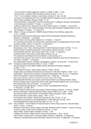 PAGE 9
”Temi  Variazioni“, Peggy Guggenheim Collection, Venedig, 21. März – 17. Mai
”Sammlung XXL“, Kunstraum Alexander Bürkle, Freiburg, 22. März – 21. Juni
”E=mc2
– Innes, Sandback, Umberg“, Jensen Gallery, Auckland, 21. April – 30. Mai
”La Pintura y sus Alrededores (En Torno a la Galeria Nächst St. Stephan de Viena)“ curated by Juan Manuel
Bonet, Palacio de Sástago, Zaragoza, 29.Mai – 19. Juli
”Portrait de lártiste en motocycliste / Portrait of the artist as biker“, Le Magasin, Grenoble, Centre National
d´Art Contemporain, Grenoble 11. Oktober – 3. Januar 2010
“Le Mythe du Monochrome“, Espace de l’Art Concret, Mouans Sartoux, 17. Oktober – 3. Januar 2010
“Monocrome Pictures“, The Travelling Exhibition of the Vass Làszlò Collecttion, Budapest Museum of Fine
Arts, Budapest, 16. Oktober – 17. Januar 2010
2010 “Malerei – Prozess und Expansion“, MUMOK, Museum Moderner Kunst Stiftung Ludwig, Wien,
9. Juli – 3. Oktober
“Arte Natura Poesia Interventi a Morterone“, Museo d’Arte Contemporanea all’Arperto di Morterone,
Morterone, 12.September – 5. Dezember
“Vorsicht Farbe“, Sammlung Ritter, Waldenbuch, 10. Oktober – 1. Mai 2011
“Iris. Die Erfindung der Farben von 1600 bis heute. Abteilung: Farbe in der zeitgenössischen Kunst“, Neuer
Kunstverein Gießen, Gießen, 19. November – 6. Februar 2011
2011 “Shapes“, Haubrokshows, Berlin, 13. Januar – 2. April
“Neuzugänge 3, Licht – Raum, Sammlung Schroth“, Frühere Marienschule, Soest, 18. März – 12. Juni
“Subject as Object, Considering Portraiture“, Jensen Gallery, Auckland, 22. März – 29. April
“The Erling Neby Collection“, Henie Onstad Centre, Oslo, 19. Mai – 11. September
“E=MC2 Sandback Innes Umberg“, Jensen Gallery, Sydney, Juni / Juli
“The collection of Jean-Philippe et Francoise Billarant“, Le Silo, Marines, Juni –
“If we cannot free ourselves, we can free our vision“ Konzeption Rolf Ricke, oqbo, Raum für Bild Wort und
Ton, Berlin, 15 Oktober – 12. November
“Die niederländische Savanne“, Staatliche Gemäldegalerie, Schwerin, 18. November – 5. Februar 2012
2012 “Umstülpung“, Galerie Nordenhake, Berlin, 27. Januar – 3. März
“Sammlung Sigrid und Franz Wojda“, MMKK, Museum Moderner Kunst Kärnten, Klagenfurt
22. März – 3. Juni
“The Architecture of Colour“, Jensen Gallery, Sydney, 27. März – 26. Mai
“Imagine della Luce“ Galleria d`Arte Sacra die Contemporanei di Villa Clerici, Mailand, 12. Mai – 4 Juli
“Papierwellten“, Galerie nächst St. Stephan, Rosemarie Schwarzwälder, Wien, 20. Juli – 12. September
“Watch what happened!“, Galerie Schmidt Maczollek, Köln, 7. September – 1. Dezember
Martin Creed, Dadamaino, Jeff Depner, Fabian Marcaccio, Steven Parrino, Günter Umberg
“Dalla Realità alla Profondità, John Coplans, Jean Fautrier, Richard Long, Mauricio Mochetti, Giorgio
Morandi, Guiseppe Penone, Guilio Paolini, Marco Tirelli, Günter Umberg, Elisabeth Vary“, Erica Fiorentini,
Arte Contemporanea, Rom, 26. Oktober – 31. Januar 2013“
“Private Kunstsammlungen Münster - Director`s choice“, Kunsthalle Münster, Münster,
17. November – 24. März 2013
2013 “Nach der Sprache, Werke aus den Sammlungen“, Museum Weserburg, Bremen, 12. Februar - Oktober
“My Kind of Disneyland“, Märkisches Museum Witten, (Kurator Steffen Lenk), 2. März – 19. Mai
“Von Farbe bis Farbe“, Werner Richard - Dr.Karl Dörken Stiftung, Herdecke, 2. März – Oktober
“Points of Orientation“, Jensen Gallery, Sydney, 7 Mai – 15 Juni
“For the Record, the Collection“, Musée d’Art Contemporain, Lyon, 25. Mai – 21. Juli
“The collection of Francoise et Jean-Philippe Billarant“, Le Silo, Marines(F), 26. Mai – 2014
“Paint/Image/Bild/Farbe“,Galerie Nordenhake, Berlin, 22. Juni – 27. Juli
2014 “Group Exhibition – Yukinori Maeda, Tomohara Murakami, Günter Umberg, Danh Ho“, Taka Ishii Gallery,
Tokyo, 11.Januar – 8. Februar
“Real Work“, Henrik Eiben, Günter Umberg, Joan Witek, Galerie Kim Behm, Frankfurt, 11 Januar- 8. Februar
“Locchio musicale“, A arte Invernizzi, Mailand, 25. Februar – 17. April
“Beyond Black“, Setareh Gallery, Düsseldorf, 29. März – 3. Mai
“Vertigues de la Peinture“, Maison des Arts, Ville de Grand Quevilly, 11. April – 18. Mai
“Rae, Thornley, Umberg, Roeth“, Fox/Jensen Gallery, Auckland, 2. September – 20. September
“Morterone, una soglia poetica, Natura Arte Poesia“, Musei Civici di Lecco, 14. September – 9. November
 