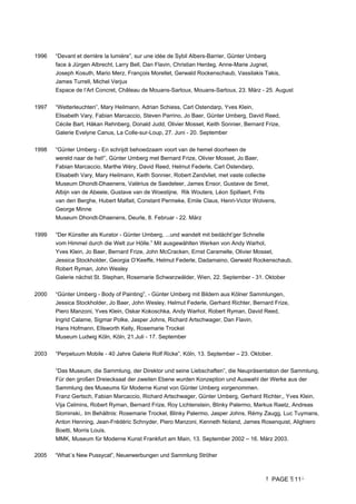 PAGE 11
1996 “Devant et derrière la lumière”, sur une idée de Sybil Albers-Barrier, Günter Umberg
face à Jürgen Albrecht, Larry Bell, Dan Flavin, Christian Herdeg, Anne-Marie Jugnet,
Joseph Kosuth, Mario Merz, François Morellet, Gerwald Rockenschaub, Vassilakis Takis,
James Turrell, Michel Verjux
Espace de l’Art Concret, Château de Mouans-Sartoux, Mouans-Sartoux, 23. März - 25. August
1997 “Wetterleuchten”, Mary Heilmann, Adrian Schiess, Carl Ostendarp, Yves Klein,
Elisabeth Vary, Fabian Marcaccio, Steven Parrino, Jo Baer, Günter Umberg, David Reed,
Cécile Bart, Håkan Rehnberg, Donald Judd, Olivier Mosset, Keith Sonnier, Bernard Frize,
Galerie Evelyne Canus, La Colle-sur-Loup, 27. Juni - 20. September
1998 “Günter Umberg - En schrijdt behoedzaam voort van de hemel doorheen de
wereld naar de hel!”, Günter Umberg met Bernard Frize, Olivier Mosset, Jo Baer,
Fabian Marcaccio, Marthe Wéry, David Reed, Helmut Federle, Carl Ostendarp,
Elisabeth Vary, Mary Heilmann, Keith Sonnier, Robert Zandvliet, met vaste collectie
Museum Dhondt-Dhaenens, Valérius de Saedeleer, James Ensor, Gustave de Smet,
Albijn van de Abeele, Gustave van de Woestijne, Rik Wouters, Léon Spillaert, Frits
van den Berghe, Hubert Malfait, Constant Permeke, Emile Claus, Henri-Victor Wolvens,
George Minne
Museum Dhondt-Dhaenens, Deurle, 8. Februar - 22. März
1999 “Der Künstler als Kurator - Günter Umberg, ...und wandelt mit bedächt’ger Schnelle
vom Himmel durch die Welt zur Hölle.” Mit ausgewählten Werken von Andy Warhol,
Yves Klein, Jo Baer, Bernard Frize, John McCracken, Ernst Caramelle, Olivier Mosset,
Jessica Stockholder, Georgia O’Keeffe, Helmut Federle, Dadamaino, Gerwald Rockenschaub,
Robert Ryman, John Wesley
Galerie nächst St. Stephan, Rosemarie Schwarzwälder, Wien, 22. September - 31. Oktober
2000 “Günter Umberg - Body of Painting”, - Günter Umberg mit Bildern aus Kölner Sammlungen,
Jessica Stockholder, Jo Baer, John Wesley, Helmut Federle, Gerhard Richter, Bernard Frize,
Piero Manzoni, Yves Klein, Oskar Kokoschka, Andy Warhol, Robert Ryman, David Reed,
Ingrid Calame, Sigmar Polke, Jasper Johns, Richard Artschwager, Dan Flavin,
Hans Hofmann, Ellsworth Kelly, Rosemarie Trockel
Museum Ludwig Köln, Köln, 21.Juli - 17. September
2003 “Perpetuum Mobile - 40 Jahre Galerie Rolf Ricke”, Köln, 13. September – 23. Oktober.
“Das Museum, die Sammlung, der Direktor und seine Liebschaften”, die Neupräsentation der Sammlung,
Für den großen Dreiecksaal der zweiten Ebene wurden Konzeption und Auswahl der Werke aus der
Sammlung des Museums für Moderne Kunst von Günter Umberg vorgenommen.
Franz Gertsch, Fabian Marcaccio, Richard Artschwager, Günter Umberg, Gerhard Richter,, Yves Klein,
Vija Celmins, Robert Ryman, Bernard Frize, Roy Lichtenstein, Blinky Palermo, Markus Raetz, Andreas
Slominski,. Im Behältnis: Rosemarie Trockel, Blinky Palermo, Jasper Johns, Rémy Zaugg, Luc Tuymans,
Anton Henning, Jean-Frédéric Schnyder, Piero Manzoni, Kenneth Noland, James Rosenquist, Alighiero
Boetti, Morris Louis.
MMK, Museum für Moderne Kunst Frankfurt am Main, 13. September 2002 – 16. März 2003.
2005 “What´s New Pussycat”, Neuerwerbungen und Sammlung Ströher
 