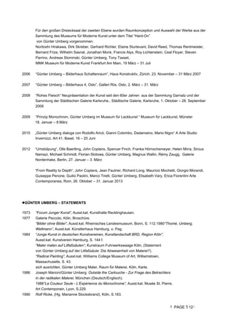 PAGE 12
Für den großen Dreiecksaal der zweiten Ebene wurden Raumkonzeption und Auswahl der Werke aus der
Sammlung des Museums für Moderne Kunst unter dem Titel “Hard-On”
von Günter Umberg vorgenommen.
Noritoshi Hirakawa, Dirk Skreber, Gerhard Richter, Elaine Sturtevant, David Reed, Thomas Rentmeister,
Bernard Frize, Wilhelm Sasnal, Jonathan Monk, Francis Alys, Roy Lichtenstein, Ceal Floyer, Steven
Parrino, Andreas Slominski, Günter Umberg, Tony Tasset,
MMK Museum für Moderne Kunst Frankfurt Am Main, 19 März – 31 Juli
2006 “Günter Umberg – Bilderhaus Schattenraum”, Haus Konstruktiv, Zürich, 23. November – 31 März 2007
2007 “Günter Umberg – Bilderhaus 4, Oslo”, Galleri Riis, Oslo, 2. März – 31. März
2008 “Rohes Fleisch” Neupräsentation der Kunst seit den 60er Jahren aus der Sammlung Garnatz und der
Sammlung der Städtischen Galerie Karlsruhe., Städtische Galerie, Karlsruhe, 1. Oktober – 28. September
2009
2009 ”Prinzip Monochrom, Günter Umberg im Museum für Lackkunst “ Museum für Lackkunst, Münster
18. Januar – 8.März
2010 „Günter Umberg dialoga con Rodolfo Aricò, Gianni Colombo, Dadamaino, Mario Nigro“ A Arte Studio
Invernizzi, Art 41, Basel, 16 – 20 Juni
2012 “Umstülpung“, Olle Baertling, John Coplans, Spencer Finch, Franka Hörnschemeyer, Helen Mirra, Sirous
Namazi, Michael Schmidt, Florian Slotowa, Günter Umberg, Magnus Wallin, Rèmy Zaugg, Galerie
Nordenhake, Berlin, 27. Januar – 3. März
“From Reality to Depth“, John Coplans, Jean Fautrier, Richard Long, Mauricio Mochetti, Giorgio Morandi,
Guiseppe Penone, Guilio Paolini, Marco Tirelli, Günter Umberg, Elisabeth Vary, Erica Fiorentini Arte
Contemporanea, Rom, 26. Oktober – 31. Januar 2013
GÜNTER UMBERG – STATEMENTS
1973 “Forum Junger Kunst”, Ausst.kat. Kunsthalle Recklinghausen.
1977 Galerie Peccolo, Köln, Broschüre.
“Bilder ohne Bilder”, Ausst.kat. Rheinisches Landesmuseum, Bonn, S. 112.1980“Thomé, Umberg,
Wellmann”, Ausst.kat. Künstlerhaus Hamburg, o. Pag.
1984 “Junge Kunst in deutschen Kunstvereinen, Kunstlandschaft BRD, Region Köln”,
Ausst.kat. Kunstverein Hamburg, S. 144 f.
“Maler malen auf Litfaßsäulen”, Kunstraum Fuhrwerkswaage Köln, (Statement
von Günter Umberg auf der Litfaßsäule: Die Abwesenheit von Malerei?).
“Radical Painting”, Ausst.kat. WiIIiams College Museum of Art, Williamstown,
Massachusetts, S. 43.
sich ausrichten, Günter Umberg Maler, Raum für Malerei, Köln, Karte.
1986 Joseph Marioni/Günter Umberg: Outside the Cartouche - Zur Frage des Betrachters
in der radikalen Malerei, München (Deutsch/Englisch).
1988“La Couleur Seule - L’Expérience du Monochrome”, Ausst.kat. Musée St. Pierre,
Art Contemporain, Lyon, S.229.
1990 Rolf Ricke, (Hg. Marianne Stockebrand), Köln, S.183.
 