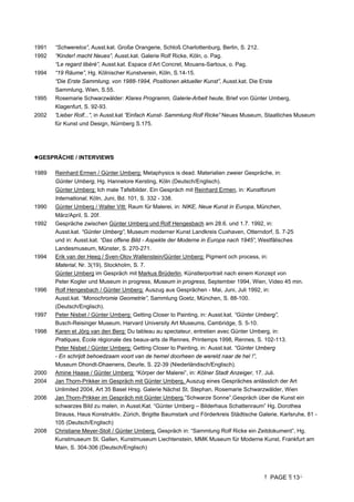 PAGE 13
1991 “Schwerelos”, Ausst.kat. Große Orangerie, Schloß Charlottenburg, Berlin, S. 212.
1992 “Kinder! macht Neues”, Ausst.kat. Galerie Rolf Ricke, Köln, o. Pag.
“Le regard libéré”, Ausst.kat. Espace d’Art Concret, Mouans-Sartoux, o. Pag.
1994 “19 Räume”, Hg. Kölnischer Kunstverein, Köln, S.14-15.
“Die Erste Sammlung, von 1988-1994, Positionen aktueller Kunst”, Ausst.kat. Die Erste
Sammlung, Wien, S.55.
1995 Rosemarie Schwarzwälder: Klares Programm, Galerie-Arbeit heute, Brief von Günter Umberg,
Klagenfurt, S. 92-93.
2002 ”Lieber Rolf...”, in Ausst.kat ”Einfach Kunst- Sammlung Rolf Ricke” Neues Museum, Staatliches Museum
für Kunst und Design, Nürnberg S.175.
GESPRÄCHE / INTERVIEWS
1989 Reinhard Ermen / Günter Umberg: Metaphysics is dead. Materialien zweier Gespräche, in:
Günter Umberg, Hg. Hannelore Kersting, Köln (Deutsch/Englisch).
Günter Umberg: Ich male Tafelbilder. Ein Gespräch mit Reinhard Ermen, in: Kunstforum
International, Köln, Juni, Bd. 101, S. 332 - 338.
1990 Günter Umberg / Walter Vitt: Raum für Malerei, in: NIKE, Neue Kunst in Europa, München,
März/April, S. 20f.
1992 Gespräche zwischen Günter Umberg und Rolf Hengesbach am 28.6. und 1.7. 1992, in:
Ausst.kat. “Günter Umberg”, Museum moderner Kunst Landkreis Cuxhaven, Otterndorf, S. 7-25
und in: Ausst.kat. “Das offene Bild - Aspekte der Moderne in Europa nach 1945”, Westfälisches
Landesmuseum, Münster, S. 270-271.
1994 Erik van der Heeg / Sven-Olov Wallenstein/Günter Umberg: Pigment och process, in:
Material, Nr. 3(19), Stockholm, S. 7.
Günter Umberg im Gespräch mit Markus Brüderlin, Künstlerportrait nach einem Konzept von
Peter Kogler und Museum in progress, Museum in progress, September 1994, Wien, Video 45 min.
1996 Rolf Hengesbach / Günter Umberg: Auszug aus Gesprächen - Mai, Juni, Juli 1992, in:
Ausst.kat. “Monochromie Geometrie”, Sammlung Goetz, München, S. 88-100.
(Deutsch/Englisch).
1997 Peter Nisbet / Günter Umberg: Getting Closer to Painting, in: Ausst.kat. “Günter Umberg”,
Busch-Reisinger Museum, Harvard University Art Museums, Cambridge, S. 5-10.
1998 Karen et Jörg van den Berg: Du tableau au spectateur, entretien avec Günter Umberg, in:
Pratiques, École régionale des beaux-arts de Rennes, Printemps 1998, Rennes, S. 102-113.
Peter Nisbet / Günter Umberg: Getting Closer to Painting, in: Ausst.kat. “Günter Umberg
- En schrijdt behoedzaam voort van de hemel doorheen de wereld naar de hel !”,
Museum Dhondt-Dhaenens, Deurle, S. 22-39 (Niederländisch/Englisch).
2000 Amine Haase / Günter Umberg: “Körper der Malerei”, in: Kölner Stadt Anzeiger, 17. Juli.
2004 Jan Thorn-Prikker im Gespräch mit Günter Umberg, Auszug eines Gespräches anlässlich der Art
Unlimited 2004, Art 35 Basel Hrsg. Galerie Nächst St. Stephan, Rosemarie Schwarzwälder, Wien
2006 Jan Thorn-Prikker im Gespräch mit Günter Umberg,”Schwarze Sonne”,Gespräch über die Kunst ein
schwarzes Bild zu malen, in Ausst.Kat. “Günter Umberg – Bilderhaus Schattenraum” Hg. Dorothea
Strauss, Haus Konstruktiv, Zürich, Brigitte Baumstark und Förderkreis Städtische Galerie, Karlsruhe, 81 -
105 (Deutsch/Englisch)
2008 Christiane Meyer-Stoll / Günter Umberg, Gespräch in: “Sammlung Rolf Ricke ein Zeitdokument”, Hg.
Kunstmuseum St. Gallen, Kunstmuseum Liechtenstein, MMK Museum für Moderne Kunst, Frankfurt am
Main, S. 304-306 (Deutsch/Englisch)
 
