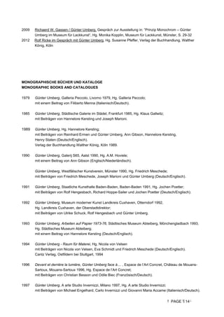 PAGE 14
2009 Richaerd W. Gassen / Günter Umberg, Gespräch zur Ausstellung in: ”Prinzip Monochrom – Günter
Umberg im Museum für Lackkunst“, Hg. Monika Kopplin, Museum für Lackkunst, Münster, S. 29-32
2012 Rolf Ricke im Gespräch mit Günter Umberg, Hg. Susanne Pfeffer, Verlag der Buchhandlung, Walther
König, Köln
MONOGRAPHISCHE BÜCHER UND KATALOGE
MONOGRAPHIC BOOKS AND CATALOGUES
1979 Günter Umberg, Galleria Peccolo, Livorno 1979, Hg. Galleria Peccolo;
mit einem Beitrag von Filiberto Menna (Italienisch/Deutsch).
1985 Günter Umberg, Städtische Galerie im Städel, Frankfurt 1985, Hg. Klaus Gallwitz;
mit Beiträgen von Hannelore Kersting und Joseph Marioni.
1989 Günter Umberg, Hg. Hannelore Kersting;
mit Beiträgen von Reinhard Ermen und Günter Umberg, Ann Gibson, Hannelore Kersting,
Henry Staten (Deutsch/Englisch).
Verlag der Buchhandlung Walther König, Köln 1989.
1990 Günter Umberg, Galerij S65, Aalst 1990, Hg. A.M. Hoviele;
mit einem Beitrag von Ann Gibson (Englisch/Niederländisch).
Günter Umberg, Westfälischer Kunstverein, Münster 1990, Hg. Friedrich Meschede;
mit Beiträgen von Friedrich Meschede, Joseph Marioni und Günter Umberg (Deutsch/Englisch).
1991 Günter Umberg, Staatliche Kunsthalle Baden-Baden, Baden-Baden 1991, Hg. Jochen Poetter;
mit Beiträgen von Rolf Hengesbach, Richard Hoppe-Sailer und Jochen Poetter (Deutsch/Englisch).
1992 Günter Umberg, Museum moderner Kunst Landkreis Cuxhaven, Otterndorf 1992,
Hg. Landkreis Cuxhaven, der Oberstadtdirektor;
mit Beiträgen von Ulrike Schuck, Rolf Hengesbach und Günter Umberg.
1993 Günter Umberg, Arbeiten auf Papier 1973-76, Städtisches Museum Abteiberg, Mönchengladbach 1993,
Hg. Städtisches Museum Abteiberg;
mit einem Beitrag von Hannelore Kersting (Deutsch/Englisch).
1994 Günter Umberg - Raum für Malerei, Hg. Nicola von Velsen
mit Beiträgen von Nicola von Velsen, Eva Schmidt und Friedrich Meschede (Deutsch/Englisch).
Cantz Verlag, Ostfildern bei Stuttgart, 1994
1996 Devant et derrière la lumière, Günter Umberg face à.... , Espace de l’Art Concret, Château de Mouans-
Sartoux, Mouans-Sartoux 1996, Hg. Espace de l’Art Concret;
mit Beiträgen von Christian Besson und Odile Biec (Französisch/Deutsch).
1997 Günter Umberg, A arte Studio Invernizzi, Milano 1997, Hg. A arte Studio Invernizzi;
mit Beiträgen von Michael Engelhard, Carlo Invernizzi und Giovanni Maria Accame (Italienisch/Deutsch).
 