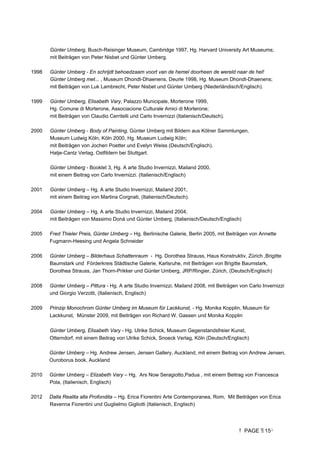 PAGE 15
Günter Umberg, Busch-Reisinger Museum, Cambridge 1997, Hg. Harvard University Art Museums;
mit Beiträgen von Peter Nisbet und Günter Umberg.
1998 Günter Umberg - En schrijdt behoedzaam voort van de hemel doorheen de wereld naar de hel!
Günter Umberg met... , Museum Dhondt-Dhaenens, Deurle 1998, Hg. Museum Dhondt-Dhaenens;
mit Beiträgen von Luk Lambrecht, Peter Nisbet und Günter Umberg (Niederländisch/Englisch).
1999 Günter Umberg, Elisabeth Vary, Palazzo Municipale, Morterone 1999,
Hg. Comune di Morterone, Associacione Culturale Amici di Morterone;
mit Beiträgen von Claudio Cerritelli und Carlo Invernizzi (Italienisch/Deutsch).
2000 Günter Umberg - Body of Painting, Günter Umberg mit Bildern aus Kölner Sammlungen,
Museum Ludwig Köln, Köln 2000, Hg. Museum Ludwig Köln;
mit Beiträgen von Jochen Poetter und Evelyn Weiss (Deutsch/Englisch).
Hatje-Cantz Verlag, Ostfildern bei Stuttgart.
Günter Umberg - Booklet 3, Hg. A arte Studio Invernizzi, Mailand 2000,
mit einem Beitrag von Carlo Invernizzi. (Italienisch/Englisch)
2001 Günter Umberg – Hg. A arte Studio Invernizzi, Mailand 2001,
mit einem Beitrag von Martina Corgnati, (Italienisch/Deutsch).
2004 Günter Umberg – Hg. A arte Studio Invernizzi, Mailand 2004,
mit Beiträgen von Massimo Donà und Günter Umberg, (Italienisch/Deutsch/Englisch)
2005 Fred Thieler Preis, Günter Umberg – Hg. Berlinische Galerie, Berlin 2005, mit Beiträgen von Annette
Fugmann-Heesing und Angela Schneider
2006 Günter Umberg – Bilderhaus Schattenraum - Hg. Dorothea Strauss, Haus Konstruktiv, Zürich ,Brigitte
Baumstark und Förderkreis Städtische Galerie, Karlsruhe, mit Beiträgen von Brigitte Baumstark,
Dorothea Strauss, Jan Thorn-Prikker und Günter Umberg, JRP/Ringier, Zürich, (Deutsch/Englisch)
2008 Günter Umberg – Pittura - Hg. A arte Studio Invernizzi, Mailand 2008, mit Beiträgen von Carlo Invernizzi
und Giorgio Verzotti, (Italienisch, Englisch)
2009 Prinzip Monochrom Günter Umberg im Museum für Lackkunst, - Hg. Monika Kopplin, Museum für
Lackkunst, Münster 2009, mit Beiträgen von Richard W. Gassen und Monika Kopplin
Günter Umberg, Elisabeth Vary - Hg. Ulrike Schick, Museum Gegenstandsfreier Kunst,
Otterndorf, mit einem Beitrag von Ulrike Schick, Snoeck Verlag, Köln (Deutsch/Englisch)
Günter Umberg – Hg. Andrew Jensen, Jensen Gallery, Auckland, mit einem Beitrag von Andrew Jensen,
Ouroborus book, Auckland
2010 Günter Umberg – Elizabeth Vary – Hg. Ars Now Seragiotto,Padua , mit einem Beitrag von Francesca
Pola, (Italienisch, Englisch)
2012 Dalla Realita alla Profondita – Hg. Erica Fiorentini Arte Contemporanea, Rom, Mit Beiträgen von Erica
Ravenna Fiorentini und Guglielmo Gigliotti (Italienisch, Englisch)
 