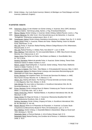 PAGE 16
2013 Günter Umberg – Hg. A arte Studio Invernizzi, Mailand, mit Beiträgen von Paolo Bolpagni und Carlo
Invernizzi, (italienisch, Englisch)
 AUFSÄTZE / ESSAYS
1976 Ackermann, Oscar: Zu den Arbeiten von Günter Umberg, in: Ausst.kat. Amis, CAPC, Bordeaux
und Neue Galerie - Sammlung Ludwig, Aachen, o. Pag. (Französisch/Deutsch).
1977 Menna, Filiberto: Günter Umberg, in: Ausst.kat. Günter Umberg, Galleria Peccolo, Livorno, o. Pag.
1979 Wienert, Marianne: Die ‘stille’ Kunst - Eine Herausforderung an den Betrachter, in: Ausst.kat.
“Schlaglichte”, Rheinisches Landesmuseum, Bonn, S. 34 f.
1984 Camphausen, Helmut: Günter Umberg. Illustrations monochromes, in: Artistes, Paris, No. 21, S. 46-50.
Haase, Amine: Essay, in: Ausst.kat. Präsenz der Farbe - Radical Painting, Verein für Aktuelle
Kunst, Oberhausen, S. 6-9.
Wei, Lilly: Essay, in: Ausst.kat. Radical Painting, Williams College Museum of Art, Williamstown,
Massachusetts, S. 9-17.
Wei, Lilly: Radical Painting, in: Artistes, Paris, Hors Série N° 1, Juni, S. 90-94.
1985 Bleyl, Matthias: Farbe bekennen. Für eine essentielle Malerei, in: NIKE, Neue Kunst in Europa,
München, Nr. 8, Mai/Juni/Juli, S. 22 f.
Haase, Amine: Das Sehen von Farbe - Das Erleben von Malerei, in: Kunst-Bulletin, Bern,
Nr. 7/8, S. 20-24.
Kersting, Hannelore: Malerei als gemalte Farbe, in: Ausst.kat. Günter Umberg, Thema Farbe
Städtische Galerie im Städel, Frankfurt, S. 9-21.
Marioni, Joseph: Gegenwärtig-Sein, in: Ausst.kat. Günter Umberg, Thema Farbe, Städtische
Galerie im Städel, Frankfurt, S. 31-43.
Sauerbier, S. Dietrich: Über Farbe - Über Malerei, in: K-Kunstzeitschrift, Hannover, März, S. 88-91.
1986 Camphausen, Helmut: Die Malerei Günter Umbergs unter besonderer Berücksichtigung der
Materialität von Farbe, Bonn, Magisterarbeit.
Ermen, Reinhard: Der subjektive Faktor. Ein Portrait des Sammlers Per Mattson, in: NIKE,
Neue Kunst in Europa, München, Nr. 13, Mai/Juni, S. 14f.
Gibson, Ann: Dealing with Desire. The Painting of Thomas Schindler and Günter Umberg,
in: Arts Magazine, New York, Oktober, S. 30-35.
Hübl, Michael: Die neue Liebe zur Geometrie, in: Kunstforum International, Köln, Bd. 86,
November/Dezember, S. 145-181.
1987 Ermen, Reinhard: Günter Umbergs Raum für Malerei. Fortsetzung der Theorie mit anderen
Mitteln, in: Kunst Köln, Köln, 1/87, S. 34-37.
Haase, Amine (Hg.): Malerei - Radikale Malerei, in: Kunstforum International, Köln, Bd. 88,
März/April, S. 80ff.
Haase, Amine: Die Wege der Künste, in: Veranst.kat. Rheinisches Musikfest Köln 1987,
(Hg. Westdeutscher Rundfunk), Köln, S. 54-60.
Kersting, Hannelore: Günter Umberg. Umgang mit Farbe, in: Kunstforum International, Köln,
Bd. 88, März/April, S. 142-149.
1988 Besset, Maurice: Notes sur la Préparation de l'Exposition, in: Ausst.kat. La Couleur Seule -
L’Expérience du Monochrome, Musée St. Pierre, Art Contemporain, Lyon, S. 10-13.
Bleyl, Matthias: Günter Umberg, in: Essentielle Malerei in Deutschland. Wege zur Kunst nach
1945, Nürnberg, S. 159-163.
Debanterlé, René: La Peinture Radicale, in: Art et Culture, Brüssel, April, S.12.
Debanterlé, René: Radical Painting. Une Condition de la Peinture, in: Artefactum, Antwerpen,
24/88, S. 18-21.
 