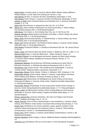 PAGE 17
Haase, Amine: La Couleur pense, in: Ausst.kat. Marioni, Meller, Mosset, Umberg, Wellmann -
Peinture Radical”, La Criée, Halle d'Art Contemporain, Rennes, o. Pag.
Hübl, Michael: De facto, in: Ausst.kat. De Facto, Charlottenborg, Kopenhagen, S. 9-22.
Hübl, Michael: Günter Umberg, in: Ausst.kat. De Facto” Charlottenborg, Kopenhagen, S. 84-87.
Jorissen, H. Dieter: Wenn schwarzes Pigment zum Farbkörper wird, in: Aluminium, Düsseldorf,
Ausgabe 11, S. 110f.
Saxon, Erik: Polar Extremes, in: Appearances, New York, No. 14, S. 60-64.
1989 Gibson, Ann: Günter Umberg: Exceeding the Aura, Returning the Body, in: Günter Umberg,
(Hg. Hannelore Kersting), Köln, S. 39-48 (Deutsch/Englisch).
Hafif, Marcia: True Colours, in: Art in Amerika, New York, Juni, S. 128-139 und 193.
Kersting, Hannelore: Malerei zwischen Sinnlichkeit und Analyse, in: Günter Umberg, (Hg. Hanne-
lore Kersting), Köln, S. 11-26 (Deutsch/Englisch).
Staten, Henry: Deconstructing Figurality: on “Radical Painting”, in: Günter Umberg, (Hg. Hanne-
lore Kersting), Köln, S. 83-105 (Deutsch/Englisch).
1990 Gibson, Ann: Dealing with Desire. The Painting of Günter Umberg, in: Ausst.kat. Günter Umberg,
Galerij S65, Aalst, S. 3-20 (Englisch/Flämisch).
Hübl, Michael: Fluchtpunkt Farbfeld?, in: Kunstforum International, Köln, Bd. 105, Januar/ Februar,
S. 155-161.
Kisters, Jürgen: Die Schwarzmalerei des Günter Umberg, in: Stadtrevue, Köln, Nr. 3, März, S. 141.
Kitamura, Manji: Essay, in: Ausst.kat. Minimal And..., Gallery Yamaguchi, Osaka, o.P.
Meschede, Friedrich: Von der Bedingtheit des Raumes. Aspekte zum Werk Günter Umbergs,
in: Ausst.kat. Günter Umberg”, Westfälischer Kunstverein Münster, Münster, S. 7-17
(Deutsch/Englisch).
Stockebrand, Marianne: Eine Einführung in Rolf Rickes Ausstellung Aus meiner Sicht im
Kölnischen Kunstverein, in: Rolf Ricke (Hg. Marianne Stockebrand), Köln, S. 165-173.
Stürzebecher, Jörg: schwarz konkret - Die Ausstellung eines Doppelbegriffs, in: Ausst kat.
“schwarz konkret”, Städtische Galerie Lüdenscheid, Lüdenscheid, S. 4-7.
1991 Hoppe-Sailer, Richard: Günter Umberg - Painting, in: Artefactum, 38/91, Antwerpen, S. 5-8.
Hoppe-Sailer, Richard: Günter Umberg - Malerei, in: Ausst.kat. Joseph Marioni, Erik Saxon,
Günter Umberg, Ulrich Wellman”, Kunstverein Arnsberg, Arnsberg, S. 18-24
Hengesbach, Rolf: Distanzverlust und Selbstgewinnung, Günter Umberg und die Heraus-
forderungen der Malerei, in: Ausst.kat. Günter Umber”, Staatliche Kunsthalle, Baden-Baden,
S. 19-68 (Deutsch/Englisch).
Hoppe-Sailer, Richard: Körperdialoge. Zu einer Gruppe früher Arbeiten Günter Umbergs, in:
Ausst.kat. Günter Umberg Staatliche Kunsthalle Baden-Baden, S. 11-17 (Deutsch/Englisch).
Poetter, Jochen: Die Blendung des Teiresias. Günter Umbergs Malerei an der Grenze der
Sichtbarkeit, in: Ausst.kat. Günter Umberg”, Staatliche Kunsthalle, Baden-Baden, S. 7-10.
(Deutsch/Englisch).
Simmen, Jeannot (Hg.): Ausst.kat. Schwerelos - Der Traum vom Fliegen in der Kunst der
Modern”, Ostfildern bei Stuttgart, Abb. S. 112,113.
1992 Happel, Reinhold: Farbe und Raum. Beobachtungen in einer Ausstellung, in: Ausst.kat. Günter
Umberg, Ulrich Wellmann, Adrian Schiess”, Kunstverein Braunschweig, Braunschweig, S. 17-22.
Honjet, Frank: Schilderkunst, die minimal, systematic, opaque, gepland. analytisch, funda-
menteel of radical woordt genoemd. Een historische schets, in: Ausst.kat. “Dumb Painting,
Centraal Museum, Utrecht, S. 7-20 (Niederländisch/Englisch).
Honjet, Frank: Günter Umberg, in: Ausst.kat. Dumb Painting, Centraal Museum, Utrecht, S. 38f.
(Niederländisch/Englisch).
Kersting, Hannelore: Günter Umberg, in: Brosch. Städtisches Museum Abteiberg, Mönchengladbach,
o.P.
Lambrecht, Luk: Ultra Radical. Paint as an end-in-itself, in: Forum International, Antwerpen,
 