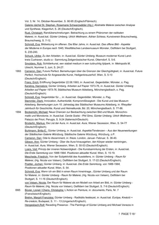 PAGE 18
Vol. 3, Nr. 14, Oktober-November, S. 90-95 (Englisch/Flämisch).
Galerie nächst St. Stephan, Rosemarie Schwarzwälder (Hg.): Abstrakte Malerei zwischen Analyse
und Synthese, Klagenfurt, S. 26 (Deutsch/Englisch).
Rust, Christoph: Randüberschreitungen. Betrachtung zu einem Phänomen der radikalen
Malerei, in: Ausst.kat. Günter Umberg, Ulrich Wellmann, Adrian Schiess, Kunstverein Braunschweig,
Braunschweig, S. 7-12.
Schmidt, Eva: Bildsetzung im offenen. Die 80er Jahre, in: Ausst.kat. Das offene Bild - Aspekte
der Moderne in Europa nach 1945, Westfälisches Landesmuseum Münster, Ostfildern bei Stuttgart,
S. 235-240.
Schuck, Ulrike: Zu den Arbeiten, in: Ausst.kat. Günter Umberg, Museum moderner Kunst Land-
kreis Cuxhaven, studio a - Sammlung Zeitgenössischer Kunst, Otterndorf, S. 5-6.
Smolders, Rob: Schilderkunst, een stabiel medium in een luidruchtig tijdperk, in: Metropolis M,
Utrecht, Nummer 3, Juni, S. 24-27.
1993 Cameron, Dan: Future Perfect. Bemerkungen über die Grenzen der Gleichgültigkeit, in: Ausst.kat. Future
Perfect, Hochschule für Angewandte Kunst, Heiligenkreuzerhof, Wien, S. 5-13
(Deutsch/Englisch).
Franz, Erich: Eröffnung Gegenbilder 22.08.1993, in: Ausst.kat. Gegenbilder, Münster, o. Pag.
Kersting, Hannelore: Günter Umberg. Arbeiten auf Papier 1973-76, in: Ausst.kat. Günter Umberg
Arbeiten auf Papier 1973-76, Städtisches Museum Abteiberg, Mönchengladbach, o. Pag.
(Deutsch/Englisch).
Schmidt, Eva: Gegenbilder für..., in: Ausst.kat. Gegenbilder, Münster, o. Pag.
Stemmler, Dierk: Innovation, Authentizität, Kompromißlosigkeit - Die Kunst und das Museum
Abteiberg. Bemerkungen zum 10. Jahrestag des Städtischen Museums Abteiberg, in: Rheydter
Jahrbuch für Geschichte, Kunst und Heimatkunde, Bd. 20, Mönchengladbach, S. 77-86.
1994 Bockemühl, Michael: Neue Chancen zur Beobachtung zwischen Bild und Musik. Monochro-
matik und Monotonie, in: Ausst.kat. Cercle Scelsi - Phil Sims, Günter Umberg, Ulrich Wellmann,
Palazzo dei Priori, Perugia, S. 9-24 (Italienisch/Deutsch).
Brüderlin, Markus: Die List der Aura, in: Ausst.kat. Aura, Wiener Secession, Wien, S. 54-77
(Deutsch/Englisch).
Buhlmann, Britta E.: Günter Umberg, in: Ausst.kat. Aspekte/Tendenzen – Aus den Neuerwerbungen
der Städtischen Galerie Würzburg, Städtische Galerie Würzburg, Würzburg, o.P.
Cameron, Dan: Ode to discernment, in: frieze, London, Januar- Februar, S. 36-40.
Gibson, Ann: Günter Umberg - Über die Aura hinausgehen, den Körper wieder reinbringen,
in: Ausst.kat. Aura, Wiener Secession, Wien, S. 50-53 (Deutsch/Englisch).
Loers, Veit: Prinzip der inneren Notwendigkeit - Die Kunstsammlung der Ersten, in: Ausst.kat.
Die Erste Sammlung von 1988-1994. Positionen aktueller Kunst, Wien, S. 15-19.
Meschede, Friedrich: Von der Subjektivität des Ausstellens, in: Günter Umberg - Raum für
Malerei, (Hg. Nicola von Velsen), Ostfildern bei Stuttgart, S. 17-22 (Deutsch/Englisch).
Poetter, Jochen: Günter Umberg, in: Ausst.kat. Die Erste Sammlung, von 1988-1994,
Positionen aktueller Kunst, Wien, S. 54.
Schmidt, Eva: Wenn ich ein Bild in einen Raum hineintrage...Günter Umberg und der Raum
für Malerei, in: Günter Umberg - Raum für Malerei, (Hg. Nicola von Velsen), Ostfildern bei
Stuttgart, S. 11-16 (Deutsch/Englisch).
von Velsen, Nicola: Der Raum für Malerei als ein Modell von Arbeit am Bild, in: Günter Umberg -
Raum für Malerei, (Hg. Nicola von Velsen), Ostfildern bei Stuttgart, S. 7-9 (Deutsch/Englisch).
I995 Bovier, Lionel / Cherix, Christophe: L’Action en Peinture, in: documents, Paris, Nr. 7
(Französisch/Englisch).
Brehm, Margrit Franziska: Günter Umberg - Radikális festészet, in: Ausst.kat. Európa, Kreáció +
Re-creácio, Budapest, S. 11 - 13 (Ungarisch/Englisch).
Hengesbach,Rolf: Receding Presence - The Paintings of Günter Umberg and Michael Venezia in
 