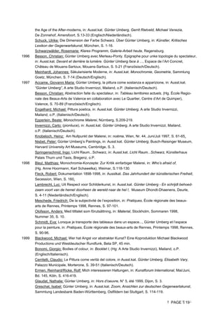 PAGE 19
the Age of the After-moderns, in: Ausst.kat. Günter Umberg, Gerrit Rietveld, Michael Venezia,
De Zonnehof, Amersfoort, S.13-33 (Englisch/Niederländisch).
Schuck, Ulrike: Die Dimension der Farbe Schwarz. Über Günter Umberg, in: Künstler, Kritisches
Lexikon der Gegenwartskunst, München, S. 1-16.
Schwarzwälder, Rosemarie: Klares Programm, Galerie-Arbeit heute, Regensburg.
1996 Besson, Christian: Günter Umberg avec Merleau-Ponty. Epigraphe pour unke topologie du spectateur,
in: Ausst.kat. Devant et derrière la lumière. Günter Umberg face à ..., Espace de l’Art Concret,
Château de Mouans-Sartoux, Mouans-Sartoux, S. 5-21 (Französisch/Deutsch).
Meinhardt, Johannes: Säkularisierte Moderne, in: Ausst.kat. Monochromie, Geometrie, Sammlung
Goetz, München, S. 7-14 (Deutsch/Englisch).
1997 Accame, Giovanni Maria: Günter Umberg, la pittura come sostanza e apparizione, in: Ausst.kat.
“Günter Umberg”, A arte Studio Invernizzi, Mailand, o.P. (Italienisch/Deutsch).
Besson, Christian: Abstraction faite du spectateur, in: Tableau territoires actuels, (Hg. École Regio-
nale des Beaux-Arts de Valence en collaboration avec Le Quartier, Centre d’Art de Quimper),
Valence, S. 70-89 (Französisch/Englisch).
Engelhard, Michael: Pittura poetica, in: Ausst.kat. Günter Umberg, A arte Studio Invernizzi,
Mailand, o.P. (Italienisch/Deutsch).
Epperlein, Beate: Monochrome Malerei, Nürnberg, S.209-219.
Invernizzi, Carlo: (pioniluce), in: Ausst.kat. Günter Umberg, A arte Studio Invernizzi, Mailand,
o.P. (Italienisch/Deutsch).
Knobeloch, Heinz: Am Nullpunkt der Malerei, in: noëma, Wien, Nr. 44, Juni/Juli 1997, S. 61-65.
Nisbet, Peter: Günter Umberg’s Paintings, in: Ausst.kat. Günter Umberg, Busch-Reisinger Museum,
Harvard University Art Museums, Cambridge, S. 3.
Springenschmid, Ingo: Licht Raum...Schwarz, in: Ausst.kat. Licht Raum...Schwarz, Künstlerhaus
Palais Thurn und Taxis, Bregenz, o.P.
1998 Bleyl, Matthias: Monochromie-Konzepte: Zur Kritik einfarbiger Malerei, in: Who’s afraid of,
(Hg. Anne Hoormann, Karl Schawelka), Weimar, S.118-130.
Fleck, Robert: Dokumentation 1898-1998, in: Ausstkat. Das Jahrhundert der künstlerischen Freiheit,
Secession, Wien, S. 160.
Lambrecht, Luc: Uit Respect voor Schilderkunst, in: Ausst.kat. Günter Umberg - En schrijdt behoed-
zaam voort van de hemel doorheen de wereld naar de hel !, Museum Dhondt-Dhaenens, Deurle,
S. 4-11 (Niederländisch/Englisch).
Meschede, Friedrich: De la subjectivité de l’exposition, in: Pratiques, École régionale des beaux-
arts de Rennes, Printemps 1998, Rennes, S. 97-101.
Olofsson, Anders: Med tilltalet som förutsättning, in: Material, Stockholm, Sommaren 1998,
Nummer 35, S. 10.
Schmidt, Eva: Lorsque je transporte des tableaux dans un espace..., Günter Umberg et l’espace
pour la peinture, in: Pratiques, École régionale des beaux-arts de Rennes, Printemps 1998, Rennes,
S. 90-96.
1999 Blackwood, Michael: Wer hat Angst vor abstrakter Kunst? Eine Koproduktion Michael Blackwood
Productions und Westdeutscher Rundfunk, Beta SP, 45 min.
Bonomi, Giorgio: Bodies of colour, in: Booklet I, (Hg: A Arte Studio Invernizzi), Mailand, o.P.
(Englisch/Italienisch).
Cerritelli, Claudio: Le Pittura come verità del colore, in Ausst.kat. Günter Umberg, Elisabeth Vary,
Palazzo Municipale, Morterone, S. 39-51 (Italienisch/Deutsch).
Ermen, Reinhard/Ricke, Rolf: Mich interessieren Haltungen, in: Kunstforum International, Mai/Juni,
Bd. 145, Köln, S. 416-419.
Glaudat, Nathalie: Günter Umberg, in: Hors d’oeuvre, N° 5, été 1999, Dijon, S. 3.
Greschat, Isabel: Günter Umberg, in: Ausst.kat. Zoom, Ansichten zur deutschen Gegenwartskunst,
Sammlung Landesbank Baden-Württemberg, Ostfildern bei Stuttgart, S. 114-119.
 