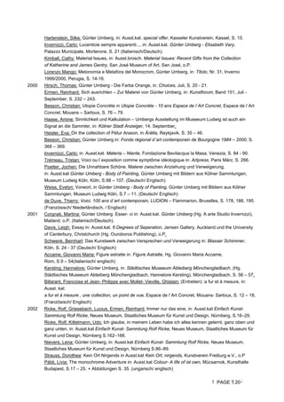 PAGE 20
Hartenstein, Silke: Günter Umberg, in: Ausst.kat. special offer, Kasseler Kunstverein, Kassel, S. 15.
Invernizzi, Carlo: Lucenticie sempre apparenti..., in: Ausst.kat. Günter Umberg - Elisabeth Vary,
Palazzo Municipale, Morterone, S. 21 (Italienisch/Deutsch).
Kimball, Cathy: Material Issues, in: Ausst.brosch. Material Issues: Recent Gifts from the Collection
of Katherine and James Gentry, San José Museum of Art, San José, o.P.
Lorenzo Mango: Metonomia e Metafora del Monocrom, Günter Umberg, in: Titolo, Nr. 31, Inverno
1999/2000, Perugia, S. 14-16.
2000 Hirsch, Thomas: Günter Umberg - Die Farbe Orange, in: Choices, Juli, S. 20 - 21.
Ermen, Reinhard: Sich ausrichten – Zur Malerei von Günter Umberg, in: Kunstforum, Band 151, Juli -
September, S. 232 – 243.
Besson, Christian: Utopie Concrète in Utopie Concrète - 10 ans Espace de l´Art Concret, Espace de l´Art
Concret, Mouans – Sartoux, S. 76 – 79.
Haase, Amine: Sinnlichkeit und Kalkulation – Umbergs Ausstellung im Museeum Ludwig ist auch ein
Signal an die Sammler, in: Kölner Stadt Anzeiger, 14. September.
Heisler, Eva: On the collection of Pétur Arason, in Árátta, Reykjavik, S. 35 – 46.
Besson, Christian: Günter Umberg in: Fonds régional d´art contemporain de Bourgogne 1984 – 2000, S.
368 – 369.
Invernizzi, Carlo: in: Ausst.kat. Materia – Niente, Fondazione Bevilacqua la Masa, Venezia, S. 84 - 90.
Trémeau, Tristan: Voici ou l´exposition comme symptôme idéologique in: Artpress, Paris März, S. 266.
Poetter, Jochen: Die Unnahbare Schöne. Malerei zwischen Anziehung und Verweigerung,
in: Ausst.kat Günter Umberg - Body of Painting, Günter Umberg mit Bildern aus Kölner Sammlungen,
Museum Ludwig Köln, Köln, S.98 – 107. (Deutsch/ Englisch)
Weiss, Evelyn: Vorwort, in Günter Umberg - Body of Painting, Günter Umberg mit Bildern aus Kölner
Sammlungen, Museum Ludwig Köln, S.7 – 11. (Deutsch/ Englisch)
de Duve, Thierry: Voici, 100 ans d´art contemporain, LUDION – Flammarion, Bruxelles, S. 178, 188, 195.
(Französisch/ Niederländisch, / Englisch)
2001 Corgnati, Martina: Günter Umberg. Esser- ci in: Ausst.kat. Günter Umberg (Hg. A arte Studio Invernizzi),
Mailand, o.P, (Italienisch/Deutsch).
Davis, Leigh: Essay in: Ausst.kat. 6 Degrees of Seperation, Jensen Gallery, Auckland und the University
of Canterbury, Christchurch (Hg. Ouroboros Publishing), o.P.
Schwenk, Bernhart: Das Kunstwerk zwischen Versprechen und Verweigerung in: Blasser Schimmer,
Köln, S. 24 - 37 (Deutsch/ Englisch)
Accame, Giovanni Maria: Figure astratte in: Figure Astratte, Hg. Giovanni Maria Accame,
Rom, S 9 – 54(italienisch/ englisch)
Kersting, Hannelore: Günter Umberg, in: Städtisches Museeum Abteiberg Mönchengladbach, (Hg.
Städtisches Museeum Abteiberg Mönchengladbach, Hannelore Kersting), Mönchengladbach, S. 56 – 57.
Billarant, Francoise et Jean- Philippe avec Mollet- Vieville, Ghislain: (Entretien) :a fur et á mesure, in:
Ausst. kat:
a fur et á mesure , une collection, un point de vue, Espace de l´Art Concret, Mouans- Sartoux, S. 12 – 18,
(Französisch/ Englisch)
2002 Ricke, Rolf, Griesebach, Lucius, Ermen, Reinhard: Immer nur das eine, in: Ausst.kat Einfach Kunst-
Sammlung Rolf Ricke, Neues Museum, Staatliches Museum für Kunst und Design, Nürnberg, S.16–29.
Ricke, Rolf, Kittelmann, Udo: Ich glaube, in meinem Leben habe ich alles kennen gelernt, ganz oben und
ganz unten, in: Ausst.kat Einfach Kunst- Sammlung Rolf Ricke, Neues Museum, Staatliches Museum für
Kunst und Design, Nürnberg S.162–166.
Nievers, Lena: Günter Umberg, in: Ausst.kat Einfach Kunst- Sammlung Rolf Ricke, Neues Museum,
Staatliches Museum für Kunst und Design, Nürnberg S.86–89.
Strauss, Dorothea: Kein Ort Nirgends in Ausst.kat Kein Ort, nirgends, Kunstverein Freiburg e.V., o.P
Páldi, Lívia: The monochrome Adventure in: Ausst.kat Colour- A life of ist own, Mücsarnok, Kunsthalle
Budapest, S.17 – 25. + Abbildungen S. 35. (ungarisch/ englisch)
 