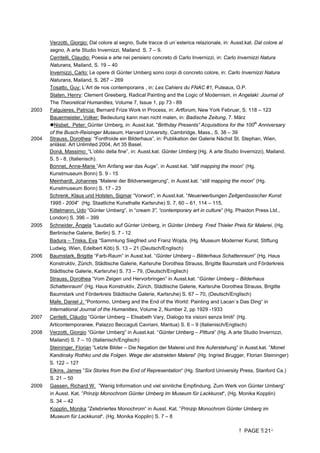 PAGE 21
Verzotti, Giorgio: Dal colore al segno, Sulle tracce di un´esterica relazionale, in: Ausst.kat. Dal colore al
segno, A arte Studio Invernizzi, Mailand. S. 7 – 9.
Cerritelli, Claudio: Poesia e arte nei pensiero concreto di Carlo Invernizzi, in: Carlo Invernizzi Natura
Naturans, Mailand, S. 19 – 40
Invernizzi, Carlo: Le opere di Günter Umberg sono corpi di concreto colore, in: Carlo Invernizzi Natura
Naturans, Mailand, S. 267 – 269
Tosatto, Guy: L’Art de nos contemporains , in: Les Cahiers du FNAC #1, Puteaux, O.P.
Staten, Henry: Clement Greeberg, Radical Painting and the Logic of Modernism, in Angelaki: Journal of
The Theoretical Humanities, Volume 7, Issue 1, pp 73 - 89
2003 Falguieres, Patricia: Bernard Frize Work in Process, in: Artforum, New York Februar, S. 118 – 123
Bauermeister, Volker: Bedeutung kann man nicht malen, in: Badische Zeitung, 7. März
Nisbet, Peter: Günter Umberg, in: Ausst.kat. “Birthday Presents” Acquisitions for the 100th
Anniversary
of the Busch-Reisinger Museum, Harvard University, Cambridge, Mass., S. 38 – 39
2004 Strauss, Dorothea: “Fontfroide ein Bilderhaus”, in: Publikation der Galerie Nächst St. Stephan, Wien,
anlässl. Art Unlimited 2004, Art 35 Basel.
Donà, Massimo: “L’oblio della fine”, in: Ausst.kat. Günter Umberg (Hg. A arte Studio Invernizzi), Mailand,
S. 5 - 8, (Italienisch).
Bonnet, Anne-Marie “Am Anfang war das Auge”, in Ausst.kat. “still mapping the moon” (Hg.
Kunstmuseum Bonn) S. 9 - 15
Meinhardt, Johannes “Malerei der Bildverweigerung”, in Ausst.kat. “still mapping the moon” (Hg.
Kunstmuseum Bonn) S. 17 - 23
Schrenk, Klaus und Holsten, Sigmar “Vorwort”, in Ausst.kat. “Neuerwerbungen Zeitgenössischer Kunst
1995 - 2004” (Hg. Staatliche Kunsthalle Karlsruhe) S. 7, 60 – 61, 114 – 115,
Kittelmann, Udo “Günter Umberg”, in “cream 3”, “contemporary art in culture” (Hg. Phaidon Press Ltd.,
London) S. 396 – 399
2005 Schneider, Ângela “Laudatio auf Günter Umberg, in Günter Umberg Fred Thieler Preis für Malerei, (Hg.
Berlinische Galerie, Berlin) S. 7 - 12
Badura – Triska, Eva “Sammlung Siegfried und Franz Wojda, (Hg. Museum Moderner Kunst, Stiftung
Ludwig, Wien, Edelbert Köb) S. 13 – 21 (Deutsch/Englisch)
2006 Baumstark, Brigitte “Farb-Raum” in Ausst.kat. “Günter Umberg – Bilderhaus Schattenraum” (Hg. Haus
Konstruktiv, Zürich, Städtische Galerie, Karlsruhe Dorothea Strauss, Brigitte Baumstark und Förderkreis
Städtische Galerie, Karlsruhe) S. 73 – 79, (Deutsch/Englisch)
Strauss, Dorothea “Vom Zeigen und Hervorbringen” in Ausst.kat. “Günter Umberg – Bilderhaus
Schattenraum” (Hg. Haus Konstruktiv, Zürich, Städtische Galerie, Karlsruhe Dorothea Strauss, Brigitte
Baumstark und Förderkreis Städtische Galerie, Karlsruhe) S. 67 – 70, (Deutsch/Englisch)
Mafe, Daniel J. “Pontormo, Umberg and the End of the World: Painting and Lacan`s Das Ding“ in
International Journal of the Humanities, Volume 2, Number 2, pp 1929 -1933
2007 Ceritelli, Cláudio “Günter Umberg – Elisabeth Vary, Dialogo tra visioni senza limiti” (Hg.
Articontemporanee, Palazzo Beccaguti Cavriani, Mantua) S. 6 – 9 (Italienisch/Englisch)
2008 Verzotti, Giorgio “Günter Umberg” in Ausst.kat. “Günter Umberg – Pittura” (Hg. A arte Studio Invernizzi,
Mailand) S. 7 – 10 (Italienisch/Englisch)
Steininger, Florian ”Letzte Bilder – Die Negation der Malerei und ihre Auferstehung“ in Ausst.kat. ”Monet
Kandinsky Rothko und die Folgen. Wege der abstrakten Malerei“ (Hg. Ingried Brugger, Florian Steininger)
S. 122 – 127
Elkins, James ”Six Stories from the End of Representation“ (Hg. Stanford University Press, Stanford Ca.)
S. 21 – 50
2009 Gassen, Richard W. ”Wenig Information und viel sinnliche Empfindung. Zum Werk von Günter Umberg“
in Ausst. Kat. ”Prinzip Monochrom Günter Umberg im Museum für Lackkunst“, (Hg. Monika Kopplin)
S. 34 – 42
Kopplin, Monika ”Zelebriertes Monochrom“ in Ausst. Kat. ”Prinzip Monochrom Günter Umberg im
Museum für Lackkunst“, (Hg. Monika Kopplin) S. 7 – 8
 