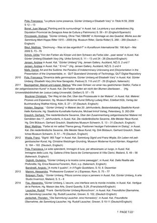 PAGE 22
Pola, Francesca ”La pittura come presenza, Günter Umberg e Elisabeth Vary” in Titolo N 59, 2009
S 12 – 13
Bonet, Juan Manuel ”Painting and its surroundings” in Ausst. kat. La pintura y sus alrededores (Hg.
Diputation Provincial de Zaragoza Area de Cultura y Patrimonio) S. 59 – 81 (Englisch/Spanisch)
Pinczewski, Andreas ”Günter Umberg, Ohne Titel,1984/86” in Hommage an das Quadrat, Werke aus der
Sammlung Marli Hoppe Ritter 1915 – 2009 (Hg. Museum Ritter, Gerda Ridler) S. 268 – 269 (Deutsch –
Englisch)
Bleyl, Matthias ”Zeichnung – Was ist das eigentlich?” in Kunstforum International Bd. 196 April – Mai
2009 S. 73 - 79
Schick, Ulrike ”Von den Farben als Körper und dem Schwarz als Farbe oder...paar weise“ in Ausst. Kat.
Günter Umberg Elisabeth Vary (Hg. Ulrike Schick) S. 11 – 13 und 24 - 26 (Deutsch/Englisch)
Jensen, Andrew in Ausst. Kat. ”Günter Umberg“ (Hg. Jensen Gallery, Auckland, NZ) S. 2 und 7
Jensen, Andrew in Ausst. Kat. ” E=mc2
“ (Hg. Jensen Gallery, Auckland, NZ) S. 2 und 4
Mafe, Daniel: Art and the Sublime: the Paradox of Indeterminacy Unknowing and (Dis)orientation in the
Presentation of the Unpresentable, in: QUT Quensland University of Technology, QUT Digital Repository
2010 Pola, Francesca ”Dinamica della germinazione, Günter Umberg ed Elisabeth Vary“ in Ausst. Kat. Günter
Umberg, Elisabeth Vary (Ars Now Seragiotto, Padova) S. 7-9 und 27 - 29 (Englisch, Italienisch)
2011 Baumgartner, Marcel und Lepper, Markus “Wie zwei Ochsen vor einer neu gestrichenen Stalltür, Farbe in
der zeitgenössischen Kunst“ in Ausst. Kat. Die Farben wollen wir nicht den Blumen überlassen. . (Hg.
Universitätsbibliothek der Justus-Liebig-Universität, Gießen) S. 57 – 79
Bruckner Christoph, “Der Weg ist das Ziel, Über das Prozessuale in der Malerei“, in Ausst. Kat. Malerei:
Prozess und Expansion, Hg. Museum Moderner Kunst Stiftung Ludwig Wien, Edelbert Köb, Verlag der
Buchhandlung Walther König, Köln, S. 27 – 37 (Deutsch, Englisch)
Holsten, Siegmar, “ Günter Umberg“ in Malerei des 20. Jahrhunderts, Bestandskatalog Staatliche Kunst-
Halle Karlsruhe, Hg: Staatliche Kunsthalle Karlsruhe, Michael Imhof Verlag, Petersberg, S. 263-264
Graulich, Gerhard, “Die niederländische Savanne, Über den Zusammenhang zeitgenössischer Malerei mit
Gemälden des 17. Jahrhunderts, in Ausst. Kat. Die niederländische Savanne, Alte Meister Neue Kunst,
Hg. Dirk Blübaum, Gerhard Graulich, Staatliches Museum Schwerin, S. 13 – 31 (Deutsch, Englisch)
Bleyl, Matthias, “Farbe ist mir selbst Thema genug, Positionen heutiger Farbmalerei im Dialog“, in Ausst.
Kat. Die niederländische Savanne, Alte Meister Neue Kunst, Hg. Dirk Blübaum, Gerhard Graulich, Staat-
liches Museum Schwerin, S. 51 – 79 (Deutsch, Englisch)
2012 Wojda, Franz, “Sigrid: 365 Tage“ in Ausst. Kat. Sammlung Sigrid und Franz Wojda, Ein Leben mit zeit-
genössischer Kunst, Hg. Christine Wetzlinger-Grundnig, Museum Moderner Kunst Kärnten, Klagenfurt
S: 184 – 193 (Deutsch, Englisch)
Pola, Francesca, Le solie splendenti, Immagini di luce, per attraversare un luogo, in Ausst. Kat.
Immagine della Luce, Hg. Galleria d’Arte Sacra die Contemporanei di Villa Clerici, Mailand, S. 49 – 58
(Italienisch, Englisch)
Gigliotti, Giulielmo, “Günter Umberg e la mostra come paesaggio“, in Ausst. Kat. Dalla Realita alla
Profondita, Hg. Erica Ravenna Fiorentini, Rom, o.p. (Italienisch, Englisch)
Bandinelli, Angiolo, “A morte il quadro“, in Il Foglio Quotidiano, S.10, 8. Dezember
2013 Mammi, Alessandra, “Professione Curatore“,in L’Espresso, Rom, S. 75 – 77
Bolpagni, Paolo, “ Günter Umberg, Pittura comme corpo e pensiero in Ausst. Kat. Günter Umberg, A arte
Studio Invernizzi, Mailand, S. 5 – 8
2014 Fau, Alexandra, “Günter Umberg, L´oeuvre, une interface vers le monde invisible, in Ausst. Kat. Vertigue
de la Peinture, Hg. Maison des Arts, Grand Quevilly, S.29, (Französisch/Englisch)
Lauscher, Rudolf, “Frank Gerritz/Günter Umberg-Monochrom“, in Ausst. Kat. Freundliche Übernahme,
die Sammlung Lauscher, Hg. Rudolf Lauscher, Greven, S. 102, (Deutsch Englisch)
Jantschek, Thorsten, “ Die Sammlung Lauscher, eine Homestory“, in Ausst. Kat. Freundliche
Übernahme, die Sammlung Lauscher, Hg. Rudolf Lauscher, Greven, S 10-11 (Deutsch/Englisch)
 