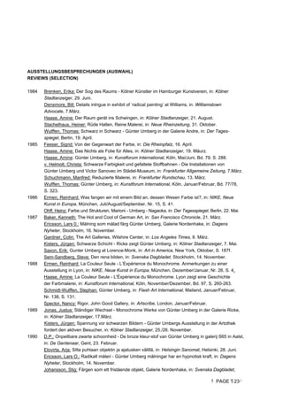 PAGE 23
AUSSTELLUNGSBESPRECHUNGEN (AUSWAHL)
REVIEWS (SELECTION)
1984 Brenken, Erika: Der Sog des Raums - Kölner Künstler im Hamburger Kunstverein, in: Kölner
Stadtanzeiger, 29. Juni.
Densmore, Bill: Details intrigue in exhibit of ‘radical painting’ at Williams, in: Williamstown
Advocate, 7.März.
Haase, Amine: Der Raum gerät ins Schwingen, in: Kölner Stadtanzeiger, 21. August.
Stachelhaus, Heiner: Rüde Hallen, Reine Malerei, in: Neue Rheinzeitung, 31. Oktober.
Wulffen, Thomas: Schwarz in Schwarz - Günter Umberg in der Galerie Andre, in: Der Tages-
spiegel, Berlin, 19. April.
1985 Feeser, Sigrid: Von der Gegenwart der Farbe, in: Die Rheinpfalz, 16. April.
Haase, Amine: Das Nichts als Folie für Alles, in: Kölner Stadtanzeiger, 19. Mäurz.
Haase, Amine: Günter Umberg, in: Kunstforum International, Köln, Mai/Juni, Bd. 79, S. 288.
v. Helmolt, Christa: Schwarze Farbigkeit und gefaltete Stoffbahnen - Die Installationen von
Günter Umberg und Victor Sanovec im Städel-Museum, in: Frankfurter Allgemeine Zeitung, 7.März.
Schuchmann, Manfred: Reduzierte Malerei, in: Frankfurter Rundschau, 13. März.
Wulffen, Thomas: Günter Umberg, in: Kunstforum International, Köln, Januar/Februar, Bd. 77/78,
S. 323.
1986 Ermen, Reinhard: Was fangen wir mit einem Bild an, dessen Wesen Farbe ist?, in: NIKE, Neue
Kunst in Europa, München, Juli/August/September, Nr. 15, S. 41.
Ohff, Heinz: Farbe und Strukturen, Marioni - Umberg - Nagaoka, in: Der Tagesspiegel, Berlin, 22. Mai.
1987 Baker, Kenneth: The Hot and Cool of German Art, in: San Francisco Chronicle, 21. März.
Ericsson, Lars 0.: Målning som målad färg Günter Umberg, Galerie Nordenhake, in: Dagens
Nyheter, Stockholm, 16. November.
Gardner, Colin: The Art Galleries, Wilshire Center, in: Los Angeles Times, 6. März.
Kisters, Jürgen: Schwarze Schicht - Ricke zeigt Günter Umberg, in: Kölner Stadtanzeiger, 7. Mai.
Saxon, Erik: Gunter Umberg at Lorence-Monk, in: Art in America, New York, Oktober, S. 187f.
Sem-Sandberg, Steve: Den rena bilden, in: Svenska Dagbladet, Stockholm, 14. November.
1988 Ermen, Reinhard: La Couleur Seule - L’Expérience du Monochrome. Anmerkungen zu einer
Ausstellung in Lyon, in: NIKE, Neue Kunst in Europa, München, Dezember/Januar, Nr. 26, S. 4.
Haase, Amine: La Couleur Seule - L'Éxpérience du Monochrome. Lyon zeigt eine Geschichte
der Farbmalerei, in: Kunstforum International, Köln, November/Dezember, Bd. 97, S. 260-263.
Schmidt-Wulffen, Stephan: Günter Umberg, in: Flash Art International, Mailand, Januar/Februar,
Nr. 138, S. 131.
Spector, Nancy: Rigor, John Good Gallery, in: Artscribe, London, Januar/Februar.
1989 Jonas, Justus: Ständiger Wechsel - Monochrome Werke von Günter Umberg in der Galerie Ricke,
in: Kölner Stadtanzeiger, 17.März.
Kisters, Jürgen: Spannung vor schwarzen Bildern - Günter Umbergs Ausstellung in der Artothek
fordert den aktiven Besucher, in: Kölner Stadtanzeiger, 25./26. November.
1990 D.P.: Onpeilbare zwarte schoonheid - De broze kleur-stof van Günter Umberg in galerij S65 in Aalst,
in: De Gentenaar, Gent, 23. Februar.
Elovirta, Arja: Silta puhtaan objektin ja ajatusken välillä, in: Helsingin Sanomat, Helsinki, 28. Juni.
Ericsson, Lars O.: Radikalt måleri - Günter Umberg målningar har en hypnotisk kraft, in: Dagens
Nyheter, Stockholm, 14. November.
Johansson, Stig: Färgen som ett fristående objekt, Galerie Nordenhake, in: Svenska Dagbladet,
 