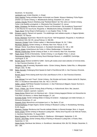 PAGE 24
Stockholm, 10. November.
Lambrecht, Luk: Unieke Waarden, in: Knaak
Groß, Dagmar: Farbig umhülltes Papier mit Kontakt zum Realen. Museum Abteiberg: Frühe Papier-
arbeiten von Günter Umberg, in: Westdeutsche Zeitung, Düsseldorf, 23. Januar.
Junkers, Claudia: Museum Abteiberg zeigt ”Radikale Malerei” der 70er Jahre von Günter Umberg.
Farbe in die Realität zurückgeholt, in: Rheinische Post, Düsseldorf, 23. Januar.
Müller, Christiane: Die Moderne zwischen Theorie und Sinnlichkeit - Die Ausstellung “Supervision”
in den Räumen für neue Kunst, Wuppertal, in: Westdeutsche Zeitung, Düsseldorf, 14. September.
Pagel, David: Giving Shape to Nothingness, in: Los Angeles Times, 15. Mai.
1994 Ericsson, Lars O.: Pigment och spackel - Tre utställningar med radikala anspråk, in: Dagens Nyheter,
Stockholm, 18. Februar.
Ermen, Reinhard: Supervision. Räume für neue Kunst - Rolf Hengesbach, Wuppertal, in: Kunstforum
International, Köln, Bd.125, Januar/Februar, S. 358-359.
Heybrock, Christel: Farbe. Einfach radikal, in: Mannheimer Morgen, Nr. 54, 7. März.
MacAdam, Barbara: Günter Umberg, in: Artnews, New York, Februar, S.143
Metzger, Rainer: Aura,Wiener Secession, in: Kunstwerk International, Nr. 128, s. 348
1996 Kisters, Jürgen: Andachtsraum der Farbe, in: Kölner Stadtanzeiger, 6. Dezember.
Mitchell, Charles Dee: Günter Umberg at Stark, in: Art in America, New York, November.
1997 Pagel, David: Worlds of Domesticity - Günter Umberg, in: Los Angeles Times, 2. Januar.
Pechmanová, Martina: Günter Umberg, Busch-Reisinger Museum, in: artsMEDIA, Cambridge,
July/August, S. 29.
1998 Bonetti, David: Abstract windfall for SJMA - Gentry gift creates area’s best collection of minimal artists,
in: San Francisco Examiner, 22. Juni.
Sandberg, Lotte: Et sanselig, fløyelsaktik mørke - Günter Umberg, Malerier, Galleri Riis, in: Aftenposten
Morgen, Oslo, 18. Mai.
1999 Baker, Kenneth: Challenging Work Speaks for Itself in Post-Minimal Gift, in: San Francisco Chronicle,
2. März.
Bonetti, David: Prime viewing worth trip to San José Museum of Art, in: San Francisco Examiner,
5. März.
Hübl, Michael: Frei nach “Faust”, Günter Umberg - Der Künstler als Kurator, Galerie nächst St. Stephan,
Wien, in: Kunstforum International, Köln, Bd. 148, S. 374-375.
Sattler, Juliane: Rolf Ricke/ Kasseler Kunstverein, in: Das Fridericianum Magazin, Kassel, Nummer 2,
Frühjahr, Kassel, S. 16-19.
2000 Thorn - Prikker, Jan: Günter Umberg; Body of Painting, in: Kulturchronik, Bonn, Mai, (deutsch,
französisch, englisch, spanisch, russisch.)
Haase Amine: Malerei kann ein Abenteuer sein – Günter Umberg begegnet Werken von Kokoschka bis
Yves Klein und Warhol, in: Kölner Stadt Anzeiger, 21. Juli.
Schröder Anette: Günter Umbergs Bilder im Dialog mit anderen – Aufgesogen vom tiefen Schwarz, in:
Kölnische Rundschau, 21. Juli.
Huppertz, Erich: Monochrom und trotzdem bunt, in: Taz, Berlin, 27.Juli.
Schmid Karlheinz: Erregte Organe, Günter Umberg im Museeum Ludwig, in: Kunstzeitung, Nürnberg,
Nr.48, August.
Kliemann, Thomas: Rendevouz der Freunde radikaler Malerei, in:General Anzeiger, Bonn ,4. August.
Schön Jürgen: Günter Umberg im Museeum Ludwig Köln - Werke ohne Fixpunkt in der Welt der Farben,
in: Aachener Nachrichten, 10. August 2000
Braun Susanne: Der verschobene Dialog, in: Stadtrevue - Kölnmagazin, September, S. 83.
Koerver, Jens Peter: Günter Umberg- Body of Painting im Museeum Ludwig Köln, in:Frame, Wien,
September, S. 123.
Haase Amine: Abenteuer des Sehens, in: Kunstforum, International, Köln, Bd.152, Oktober- Dezember, S.
282 – 286.
 
