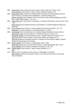 PAGE 25
2001 Smolik, Noemi: Günter Umberg- Museeum Ludwig in: Artforum, New York, Februar, S.160
Pola, Francesca: Günter Umberg, in: Segno, Pescara, September/ Oktober, S. 53
2002 Bauermeister, Volker: Farbblock und Schwarzgewicht, Sie zielen auf das Auge: Elisabeth Vary und
Günter Umberg in: der Galerie Krohn in Badenweiler, in: Badische Zeitung, 12.04.
Koerver, Jens Peter: Farbe, Bildträger, Raum. Konzentration auf die unmittelbare Begegnung mit dem
Bild, in: Kölner Stadt Anzeiger, 13. Juni, S.32
2003 Haase, Amine: Zwei “neue” Museen zu besichtigen, in: Kunstforum International, Januar/ Februar, S. 262
– 269
Imdahl, Georg: Dieses unstillbare Interesse an der Oberfläche, in Frankfurter Allgemeine Zeitung, 20
September
2004 Corna, Caterina: Günter Umberg, in: Flash Art, Mailand, Dezember/Januar 2005, S. 113 - 114
McNamara, T.J.: Going to extremes, in: New Zealand Herald, 10. Februar
2006 Hübl, Michael: Wenn mir das Bild nahe ist, in: Badische Neueste Nachrichten, Karlsruhe, 8/9 Juli
Bauermeister, Volker: Zur Sache gekommen, in: Badische Zeitung, 23. August, S. 10
Baumberger, Evelyne: Fenster auf schwarze Löcher, in: Aargauer Zeitung, 30. November, S. 39
Steiner, Urs: Malen in Raum und Zeit, in: Neue Züricher Zeitung, 30. November, S. 54
Wüst, Karl: Bilderhaus und lebende Geometrie, in: Anzeiger von Uster, Bündner Tagblatt, Thurgauer
Zeitung, Die Südostschweiz, 27. November
2007 Basting, Barbara: Günter Umberg, in: Tagesanzeiger, Zürich, 2. März
Imdahl, Georg: Bitte nicht zu viel denken beim Staunen, in: Kölner Stadtanzeiger, 20/21. Januar
Ermen, Reinhard: Günter Umberg, in Kunstforum International, S. 395 – 397
2008 Galbiati, Matteo: Günter Umberg, in: Segno, Pescara, März/April, S. 37
Pola,
2012 MDF: Le opere e lo spettatore secondo Umberg, in Il Messaggero, 5, November
Sassi, Eduardo: Mochetti, Tirelli,  gli altri: mostra e un incontro da Erica Fiorentini, Corriere della
Sera, 4. Dezember
 