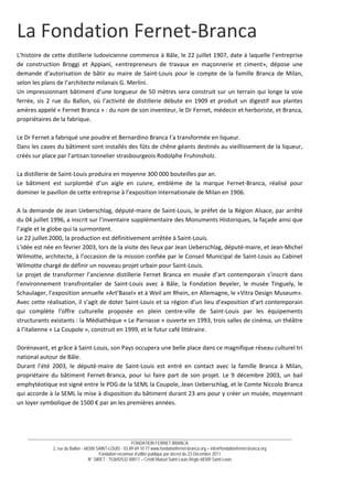 __________________________________________________________________________________________________________________________
FONDATION FERNET BRANCA
2, rue du Ballon - 68300 SAINT-LOUIS - 03 89 69 10 77 www.fondationfernet-branca.org – info@fondationfernet-branca.org
Fondation reconnue d’utilité publique par décret du 23 Décembre 2011
N° SIRET : 753692532 00017 – Crédit Mutuel Saint-Louis Régio 68300 Saint-Louis
La Fondation Fernet‐Branca 
 
L’histoire de cette distillerie ludovicienne commence à Bâle, le 22 juillet 1907, date à laquelle l’entreprise 
de  construction  Broggi  et  Appiani,  «entrepreneurs  de  travaux  en  maçonnerie  et  ciment»,  dépose  une 
demande d’autorisation de bâtir au maire de Saint‐Louis pour le compte de la famille Branca de Milan, 
selon les plans de l’architecte milanais G. Merlini. 
Un impressionnant bâtiment d’une longueur de 50 mètres sera construit sur un terrain qui longe la voie 
ferrée,  sis  2  rue  du  Ballon,  où  l’activité  de  distillerie  débute  en  1909  et  produit  un  digestif  aux  plantes 
amères appelé « Fernet Branca » : du nom de son inventeur, le Dr Fernet, médecin et herboriste, et Branca, 
propriétaires de la fabrique. 
 
Le Dr Fernet a fabriqué une poudre et Bernardino Branca l’a transformée en liqueur. 
Dans les caves du bâtiment sont installés des fûts de chêne géants destinés au vieillissement de la liqueur, 
créés sur place par l’artisan tonnelier strasbourgeois Rodolphe Fruhinsholz. 
 
La distillerie de Saint‐Louis produira en moyenne 300 000 bouteilles par an. 
Le  bâtiment  est  surplombé  d’un  aigle  en  cuivre,  emblème  de  la  marque  Fernet‐Branca,  réalisé  pour 
dominer le pavillon de cette entreprise à l’exposition internationale de Milan en 1906. 
 
A la demande de Jean Ueberschlag, député‐maire de Saint‐Louis, le préfet de la Région Alsace, par arrêté 
du 04 juillet 1996, a inscrit sur l’inventaire supplémentaire des Monuments Historiques, la façade ainsi que 
l’aigle et le globe qui la surmontent. 
Le 22 juillet 2000, la production est définitivement arrêtée à Saint‐Louis. 
L’idée est née en février 2003, lors de la visite des lieux par Jean Ueberschlag, député‐maire, et Jean‐Michel 
Wilmotte, architecte, à l’occasion de la mission confiée par le Conseil Municipal de Saint‐Louis au Cabinet 
Wilmotte chargé de définir un nouveau projet urbain pour Saint‐Louis. 
Le projet de transformer l’ancienne distillerie Fernet Branca en musée d’art contemporain s’inscrit dans 
l’environnement  transfrontalier  de  Saint‐Louis  avec  à  Bâle,  la  Fondation  Beyeler,  le  musée  Tinguely,  le 
Schaulager, l’exposition annuelle »Art’Basel» et à Weil am Rhein, en Allemagne, le «Vitra Design Museum». 
Avec cette réalisation, il s’agit de doter Saint‐Louis et sa région d’un lieu d’exposition d’art contemporain 
qui  complète  l’offre  culturelle  proposée  en  plein  centre‐ville  de  Saint‐Louis  par  les  équipements 
structurants existants : la Médiathèque « Le Parnasse » ouverte en 1993, trois salles de cinéma, un théâtre 
à l’italienne « La Coupole », construit en 1999, et le futur café littéraire. 
 
Dorénavant, et grâce à Saint‐Louis, son Pays occupera une belle place dans ce magnifique réseau culturel tri 
national autour de Bâle. 
Durant  l’été  2003,  le  député‐maire  de  Saint‐Louis  est  entré  en  contact  avec  la  famille  Branca  à  Milan, 
propriétaire  du  bâtiment  Fernet‐Branca,  pour  lui  faire  part  de  son  projet.  Le  9  décembre  2003,  un  bail 
emphytéotique est signé entre le PDG de la SEML la Coupole, Jean Ueberschlag, et le Comte Niccolo Branca 
qui accorde à la SEML la mise à disposition du bâtiment durant 23 ans pour y créer un musée, moyennant 
un loyer symbolique de 1500 € par an les premières années. 
 