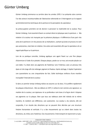 __________________________________________________________________________________________________________________________
FONDATION FERNET BRANCA
2, rue du Ballon - 68300 SAINT-LOUIS - 03 89 69 10 77 www.fondationfernet-branca.org – info@fondationfernet-branca.org
Fondation reconnue d’utilité publique par décret du 23 Décembre 2011
N° SIRET : 753692532 00017 – Crédit Mutuel Saint-Louis Régio 68300 Saint-Louis
Günter Umberg 
Günter Umberg commence sa carrière dans les années 1970. Il se présente alors comme 
l'un des acteurs incontournables de l’abstraction allemande en s’interrogeant sur le rapport 
qu’entretiennent les techniques de la peinture et la perception du spectateur. 
Sa  préoccupation  première  est  de  donner  à  percevoir  la  matérialité  de  la  couleur.  Pour 
Günter Umberg, il est essentiel d’avoir un contact direct et physique avec la peinture. «   Ma 
relation à la couleur est marquée par la présence physique.» Il différencie d’une part «les 
actes de la peinture» et «les process de sa réalisation», sachant qu'actes et process ne sont 
pas autonomes, mais bien en relation. Ces actes sont essentiels afin que le spectateur ait un 
regard spécifique sur la peinture. 
Lors  de  sa  pratique  concrète,  Umberg  applique  une  agent  fixant  sur  une  fine  plaque 
d'aluminium à l'aide d'un pistolet. Chaque plaque, posée sur un mur, est ensuite placée sur 
une table. Il y étale alors ses pigments de l’extérieur vers l’intérieur, avec un pinceau très 
épais et très large afin de mélanger pigment et fixateur. Après séchage, il répète l'opération 
une  quarantaine  ou  une  cinquantaine  de  fois.  Cette  technique  renforce  d’une  manière 
incroyable l’intensité de la couleur. 
Si dans un premier temps Umberg réalise ses œuvres sur du bois, il lui préfère rapidement 
les plaques d’aluminium.  Dès ses débuts en 1977, il utilise le noir comme une signature. La 
matière de la couleur, son épaisseur et sa profondeur sont dues à la façon dont il dispose 
ses  pigments  sur  la  plaque.  Bien  que  tous  ses  tableaux  aient  été  réalisés  de  la  même 
manière,  ils  recèlent  une  différence,  une  autonomie.  «La  couleur  a  du  volume,  elle  est 
corporelle,  il  en  résulte  des  directions  qui  ne  peuvent  être  décrites  par  une  structure 
linéaire  horizontale  et  verticale.  Il  y  a  des  mouvements  qui  se  créent  dans  toutes  les 
directions, du milieu vers l’extérieur. Ces mouvements s’interrompent et reprennent un peu  
 