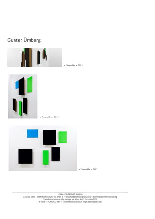 __________________________________________________________________________________________________________________________
FONDATION FERNET BRANCA
2, rue du Ballon - 68300 SAINT-LOUIS - 03 89 69 10 77 www.fondationfernet-branca.org – info@fondationfernet-branca.org
Fondation reconnue d’utilité publique par décret du 23 Décembre 2011
N° SIRET : 753692532 00017 – Crédit Mutuel Saint-Louis Régio 68300 Saint-Louis
 
 
 
 
 
Gunter Ümberg 
 
 
 
 
 
 
 
 
 
 
 
 
 
 
 
 
 
 
 
 
 
 
 
 
 
 
 
 
« Ensemble », 2013
« Ensemble », 2013
« Ensemble », 2013
 