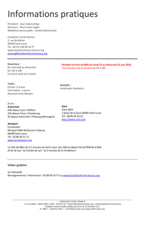 __________________________________________________________________________________________________________________________
FONDATION FERNET BRANCA
2, rue du Ballon - 68300 SAINT-LOUIS - 03 89 69 10 77 www.fondationfernet-branca.org – info@fondationfernet-branca.org
Fondation reconnue d’utilité publique par décret du 23 Décembre 2011
N° SIRET : 753692532 00017 – Crédit Mutuel Saint-Louis Régio 68300 Saint-Louis
Informations pratiques 
 
Président : Jean Ueberschlag 
Directeur : Pierre‐Jean Sugier 
Médiation jeune public : Coralie Oberlaender 
 
Fondation Fernet‐Branca 
2, rue du Ballon 
68300 Saint‐Louis 
Tél . 00 33 3 89 69 10 77 
www.fondationfernet‐branca.org 
presse@fondationfernet‐branca.org 
 
 
Ouverture : 
Du mercredi au dimanche 
De 13h à 18h 
Fermé le lundi et le mardi 
 
 
Tarifs : 
Entrée : 8 euros 
Tarif réduit : 6 euros 
Museums Pass Musées 
 
 
Accès :  
Autoroute 
A36 depuis Lyon / Belfort  
A35 depuis Paris / Strasbourg  
A5 depuis Karlsruhe / Fribourg (Allemagne) 
Aéroport  
Euroairport  
Aéroport Bâle‐Mulhouse‐Fribourg  
68300 Saint‐Louis  
Tél : 03 89 30 31 11  
www.euroairport.com 
La Ville de Bâle est à 5 minutes de Saint‐Louis. Bus 404 au départ de Schifflände à Bâle. 
Arrêt de bus La Croisée de Lys  (à 3 minutes de la Fondation) ‐ 
Visites guidées
Sur demande 
Renseignements / Information : 03 89 69 10 77 ou www.fondationfernet‐branca.org 
 
Pendant la Foire de Bâle du lundi 15 au dimanche 21 juin 2015 
Tous les jours de la semaine de 9h à 18h 
Gratuité :
Handicapé, étudiants… 
Gare
Gare SNCF  
1 place de la Gare 68300 Saint‐Louis  
Tél : 08 86 36 35 35  
http://www.sncf.com 
 